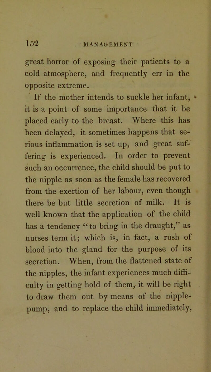 great horror of exposing their patients to a cold atmosphere, and frequently err in the opposite extreme. If the mother intends to suckle her infant, * it is a point of some importance that it be placed early to the breast. Where this has been delayed, it sometimes happens that se- rious inflammation is set up, and great suf- fering is experienced. In order to prevent such an occurrence, the child should be put to the nipple as soon as the female has recovered from the exertion of her labour, even though there be but little secretion of milk. It is well known that the application of the child has a tendency “to bring in the draught,” as nurses term it; which is, in fact, a rush of blood into the gland for the purpose of its secretion. When, from the flattened state of the nipples, the infant experiences much diffi- culty in getting hold of them, it will be right to draw them out by means of the nipple- pump, and to replace the child immediately.