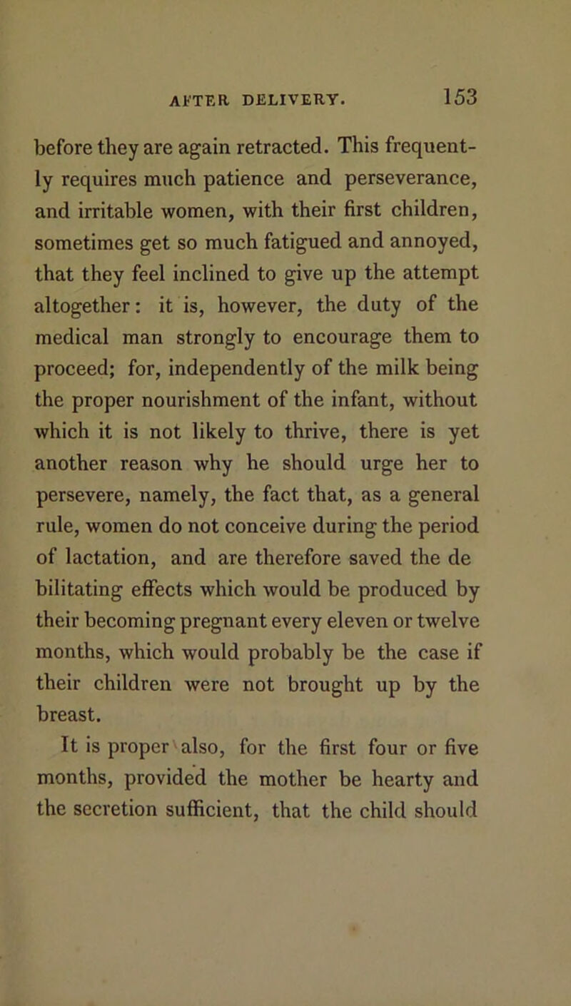 before they are again retracted. This frequent- ly requires much patience and perseverance, and irritable women, with their first children, sometimes get so much fatigued and annoyed, that they feel inclined to give up the attempt altogether; it is, however, the duty of the medical man strongly to encourage them to proceed; for, independently of the milk being the proper nourishment of the infant, without which it is not likely to thrive, there is yet another reason why he should urge her to persevere, namely, the fact that, as a general rule, women do not conceive during the period of lactation, and are therefore saved the de bilitating effects which would be produced by their becoming pregnant every eleven or twelve months, which would probably be the case if their children were not brought up by the breast. It is proper also, for the first four or five months, provided the mother be hearty and the secretion sufficient, that the child should
