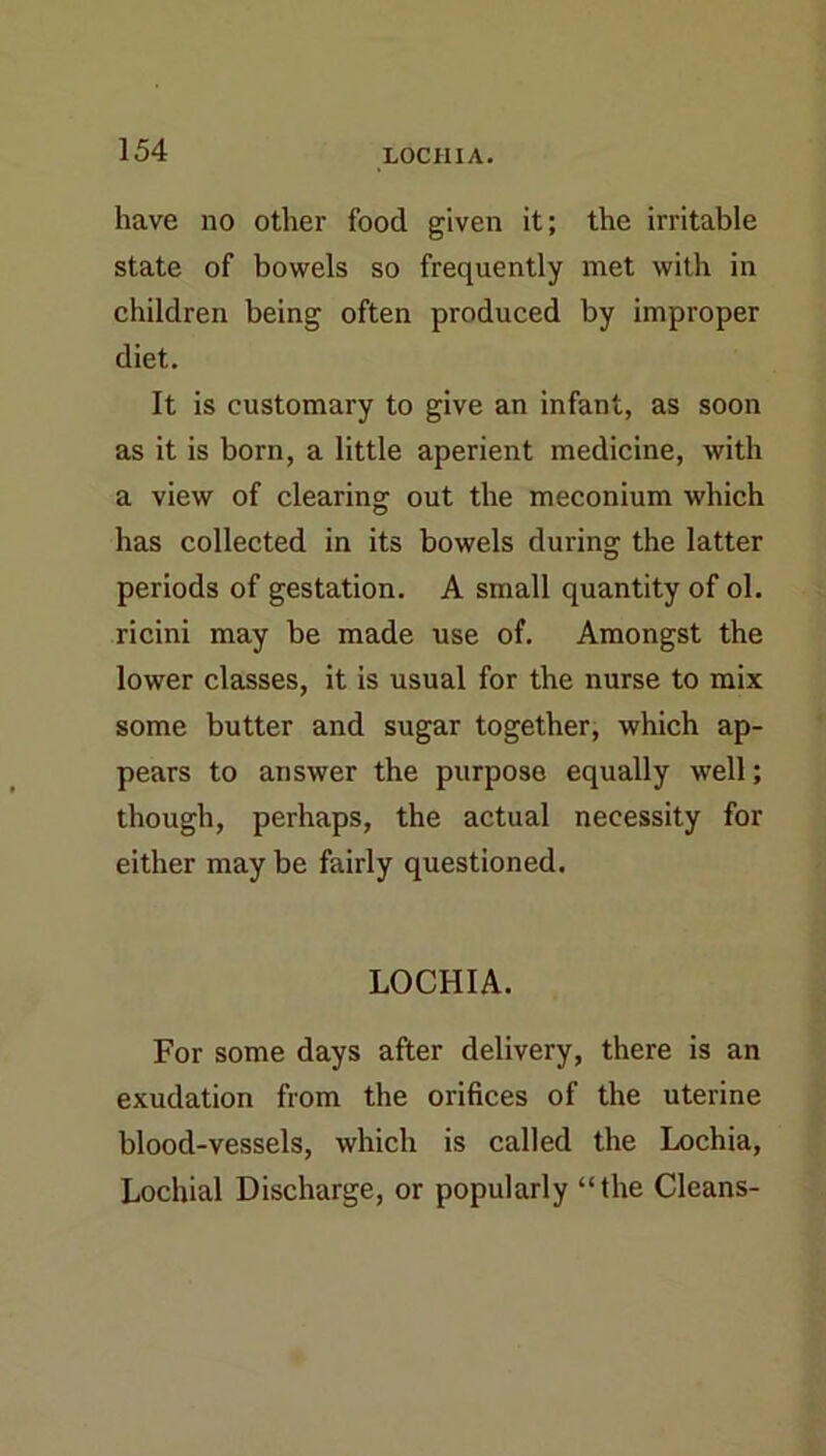 have no other food given it; the irritable state of bowels so frequently met with in children being often produced by improper diet. It is customary to give an infant, as soon as it is born, a little aperient medicine, with a view of clearing out the meconium which has collected in its bowels during the latter periods of gestation, A small quantity of ol. ricini may be made use of. Amongst the lower classes, it is usual for the nurse to mix some butter and sugar together, which ap- pears to answer the purpose equally well; though, perhaps, the actual necessity for either may be fairly questioned, LOCHIA. For some days after delivery, there is an exudation from the orifices of the uterine blood-vessels, which is called the Lochia, Lochial Discharge, or popularly “the Cleans-