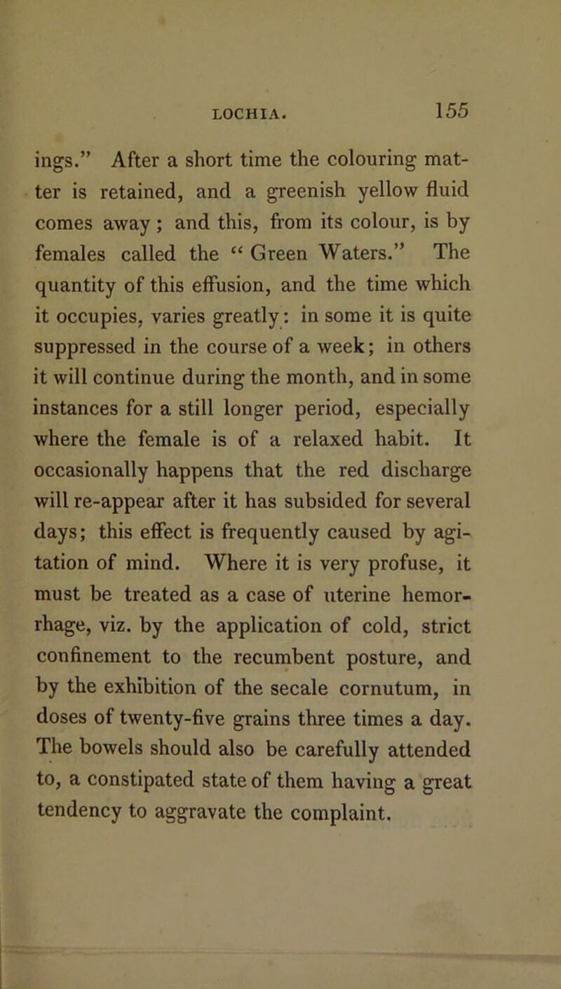 ings.” After a short time the colouring mat- ter is retained, and a greenish yellow fluid comes away ; and this, from its colour, is by females called the “ Green Waters.” The quantity of this effusion, and the time which it occupies, varies greatly; in some it is quite suppressed in the course of a week; in others it will continue during the month, and in some instances for a still longer period, especially where the female is of a relaxed habit. It occasionally happens that the red discharge will re-appear after it has subsided for several days; this effect is frequently caused by agi- tation of mind. Where it is very profuse, it must be treated as a case of uterine hemor- rhage, viz. by the application of cold, strict confinement to the recumbent posture, and by the exhibition of the secale cornutum, in doses of twenty-five grains three times a day. The bowels should also be carefully attended to, a constipated state of them having a great tendency to aggravate the complaint.