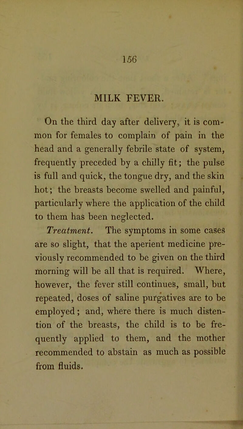 MILK FEVER. On the third day after delivery, it is com- mon for females to complain of pain in the head and a generally febrile state of system, frequently preceded by a chilly fit; the pulse is full and quick, the tongue dry, and the skin hot; the breasts become swelled and painful, particularly where the application of the child to them has been neglected. Treatment. The symptoms in some cases are so slight, that the aperient medicine pre- viously recommended to be given on the third morning will be all that is required. Where, however, the fever still continues, small, but repeated, doses of saline purgatives are to be employed; and, where there is much disten- tion of the breasts, the child is to be fre- quently applied to them, and the mother recommended to abstain as much as possible from fluids.