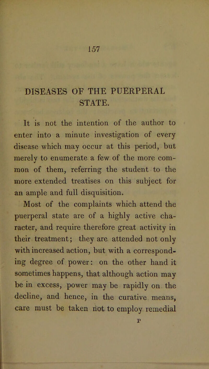DISEASES OF THE PUERPERAL STATE. It is not the intention of the author to enter into a minute investigation of every disease which may occur at this period, but merely to enumerate a few of the more com- mon of them, referring the student to the more extended treatises on this subject for an ample and full disquisition. Most of the complaints which attend the puerperal state are of a highly active cha- racter, and require therefore great activity in their treatment; they are attended not only with increased action, but with a correspond- ing degree of power: on the other hand it sometimes happens, that although action may be in excess, power may be rapidly on the decline, and hence, in the curative means, care must be taken riot to employ remedial r