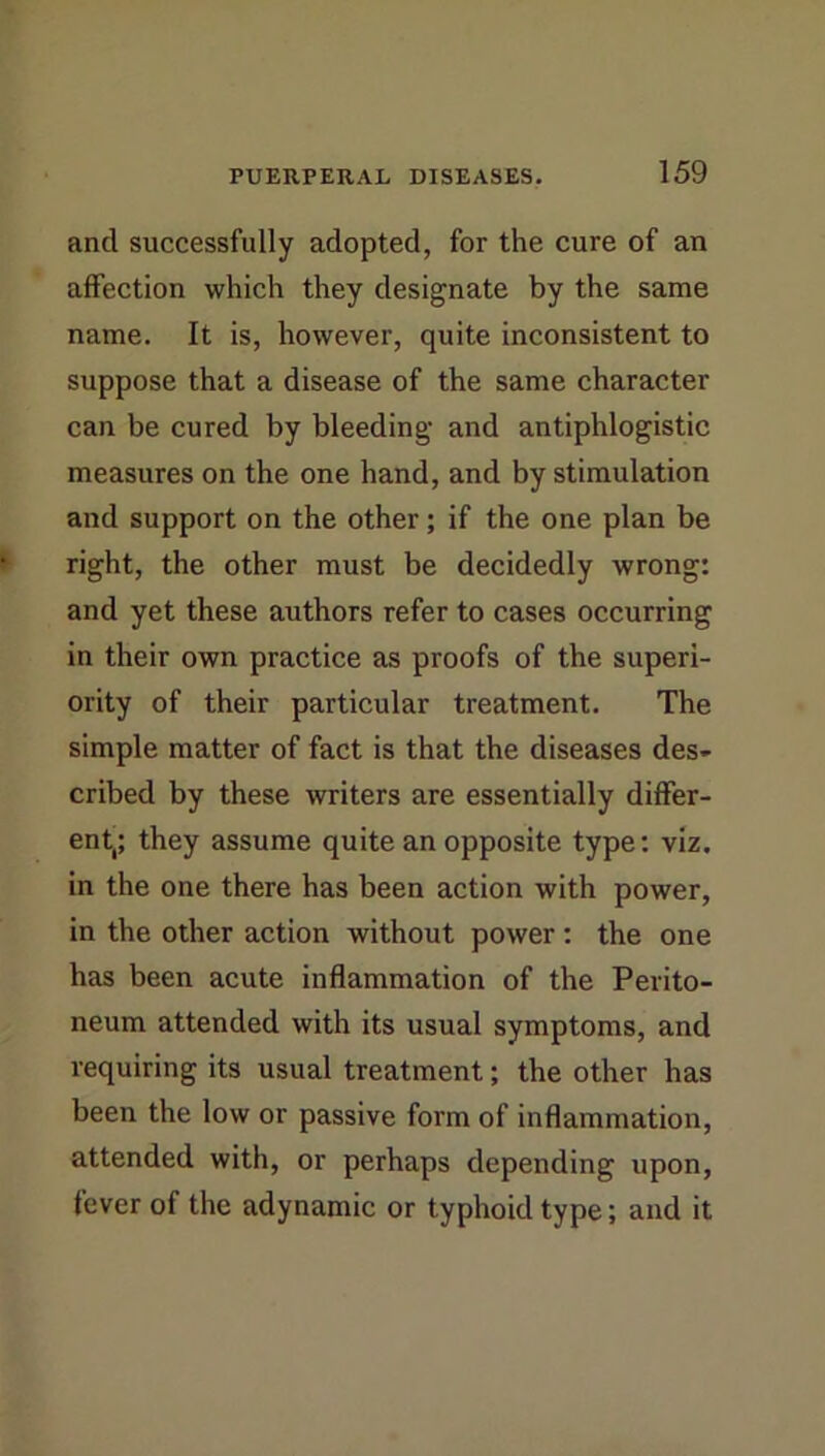 and successfully adopted, for the cure of an affection which they designate by the same name. It is, however, quite inconsistent to suppose that a disease of the same character can be cured by bleeding and antiphlogistic measures on the one hand, and by stimulation and support on the other; if the one plan be right, the other must be decidedly wrong: and yet these authors refer to cases occurring in their own practice as proofs of the superi- ority of their particular treatment. The simple matter of fact is that the diseases des- cribed by these writers are essentially differ- ent,; they assume quite an opposite type; viz. in the one there has been action with power, in the other action without power : the one has been acute inflammation of the Perito- neum attended with its usual symptoms, and requiring its usual treatment; the other has been the low or passive form of inflammation, attended with, or perhaps depending upon, fever of the adynamic or typhoid type; and it