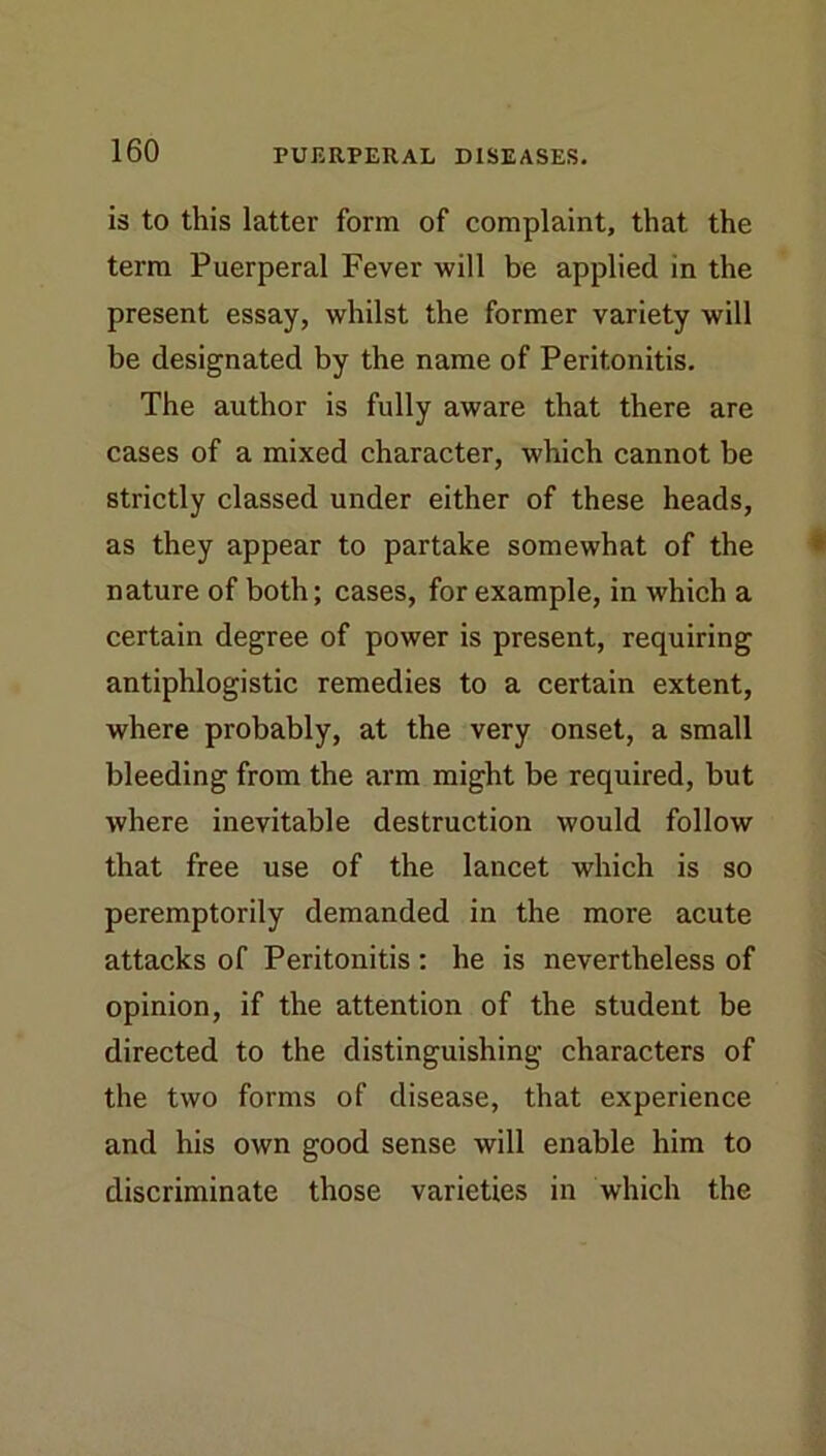 is to this latter form of complaint, that the term Puerperal Fever will be applied in the present essay, whilst the former variety will be designated by the name of Peritonitis. The author is fully aware that there are cases of a mixed character, which cannot be strictly classed under either of these heads, as they appear to partake somewhat of the nature of both; cases, for example, in whieh a certain degree of power is present, requiring antiphlogistic remedies to a certain extent, where probably, at the very onset, a small bleeding from the arm might be required, but where inevitable destruction would follow that free use of the lancet which is so peremptorily demanded in the more acute attacks of Peritonitis: he is nevertheless of opinion, if the attention of the student be directed to the distinguishing characters of the two forms of disease, that experience and his own good sense will enable him to discriminate those varieties in which the