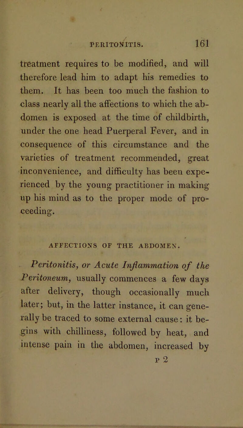 treatment requires to be modified, and will therefore lead him to adapt his remedies to them. It has been too much the fashion to class nearly all the affections to which the ab- domen is exposed at the time of childbirth, under the one head Puerperal Fever, and in consequence of this circumstance and the varieties of treatment recommended, great inconvenience, and difficulty has been expe- rienced by the young practitioner in making up his mind as to the proper mode of pro- ceeding. AFFECTIONS OF THE ABDOMEN. Peritonitis, or Acute Inflammation of the Peritoneum, usually commences a few days after delivery, though occasionally much later; but, in the latter instance, it can gene- rally be traced to some external cause; it be- gins with chilliness, followed by heat, and intense pain in the abdomen, increased by p 2