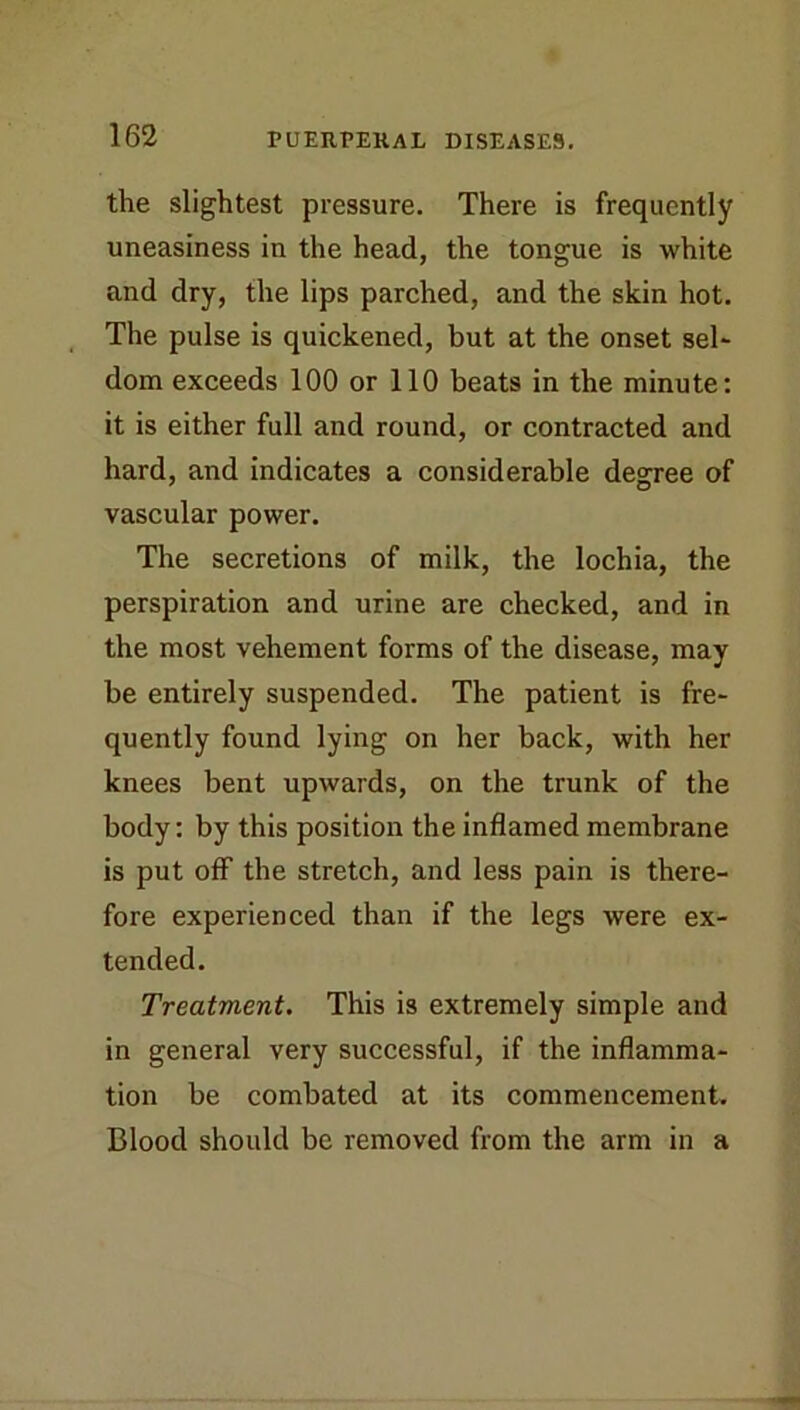 the slightest pressure. There is frequently uneasiness in the head, the tongue is white and dry, the lips parched, and the skin hot. The pulse is quickened, but at the onset sel* dom exceeds 100 or 110 beats in the minute: it is either full and round, or contracted and hard, and indicates a considerable degree of vascular power. The secretions of milk, the lochia, the perspiration and urine are checked, and in the most vehement forms of the disease, may be entirely suspended. The patient is fre- quently found lying on her back, with her knees bent upwards, on the trunk of the body: by this position the inflamed membrane is put off the stretch, and less pain is there- fore experienced than if the legs were ex- tended. Treatment. This is extremely simple and in general very successful, if the inflamma- tion be combated at its commencement. Blood should be removed from the arm in a