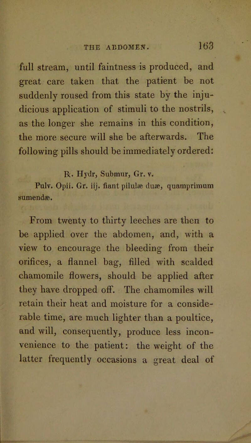 full stream, until faintness is produced, and great care taken that the patient be not suddenly roused from this state by the inju- dicious application of stimuli to the nostrils, as the longer she remains in this condition, the more secure will she be afterwards. The following pills should be immediately ordered: R. Hydr, Submur, Gr. v. Pulv. Opii. Gr. iij. fiantpilulse duae, quamprimam Humendae. From twenty to thirty leeches are then to be applied over the abdomen, and, with a view to encourage the bleeding from their orifices, a flannel bag, filled with scalded chamomile flowers, should be applied after they have dropped off. The chamomiles will retain their heat and moisture for a conside- rable time, are much lighter than a poultice, and will, consequently, produce less incon- venience to the patient; the weight of the latter frequently occasions a great deal of