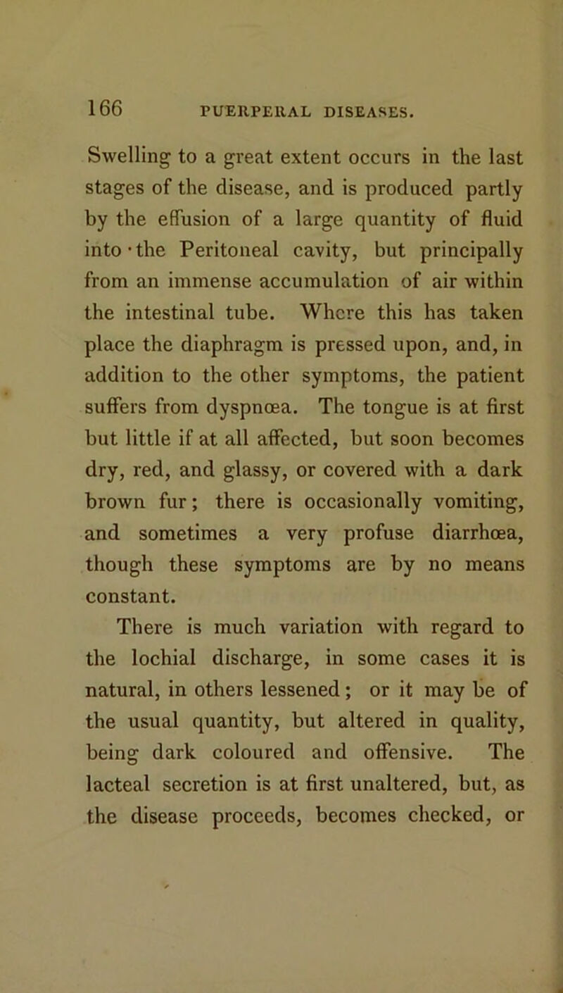 Swelling to a great extent occurs in the last stages of the disease, and is produced partly by the effusion of a large quantity of fluid into • the Peritoneal cavity, but principally from an immense accumulation of air within the intestinal tube. Where this has taken place the diaphragm is pressed upon, and, in addition to the other symptoms, the patient suffers from dyspnoea. The tongue is at first but little if at all affected, but soon becomes dry, red, and glassy, or covered with a dark brown fur; there is occasionally vomiting, and sometimes a very profuse diarrhoea, though these symptoms are by no means constant. There is much variation with regard to the lochial discharge, in some cases it is natural, in others lessened; or it may be of the usual quantity, but altered in quality, being dark coloured and offensive. The lacteal secretion is at first unaltered, but, as the disease proceeds, becomes checked, or