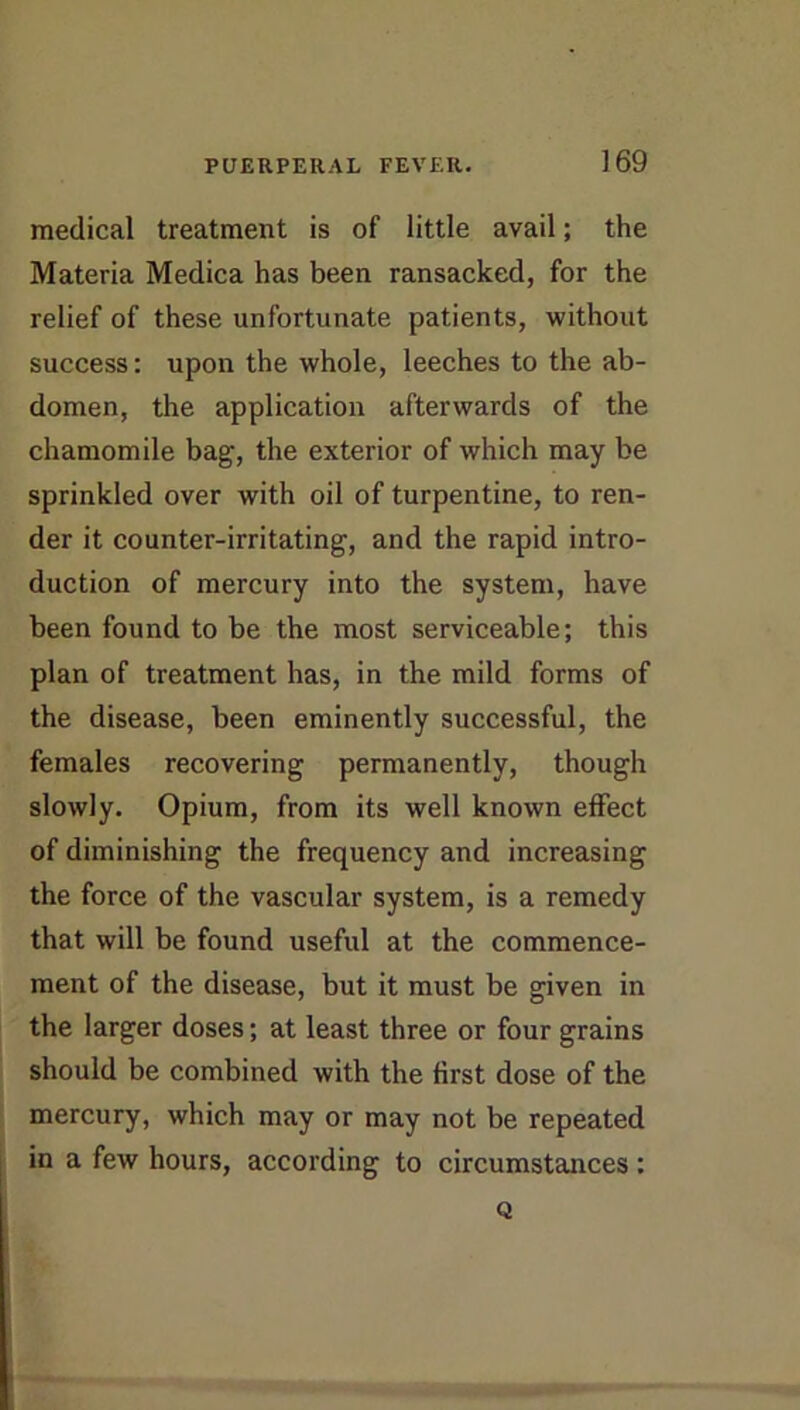 medical treatment is of little avail; the Materia Medica has been ransacked, for the relief of these unfortunate patients, without success: upon the whole, leeches to the ab- domen, the application afterwards of the chamomile bag, the exterior of which may be sprinkled over with oil of turpentine, to ren- der it counter-irritating, and the rapid intro- duction of mercury into the system, have been found to be the most serviceable; this plan of treatment has, in the mild forms of the disease, been eminently successful, the females recovering permanently, though slowly. Opium, from its well known effect of diminishing the frequency and increasing the force of the vascular system, is a remedy that will be found useful at the commence- ment of the disease, but it must be given in the larger doses; at least three or four grains should be combined with the first dose of the mercury, which may or may not be repeated in a few hours, according to circumstances : Q