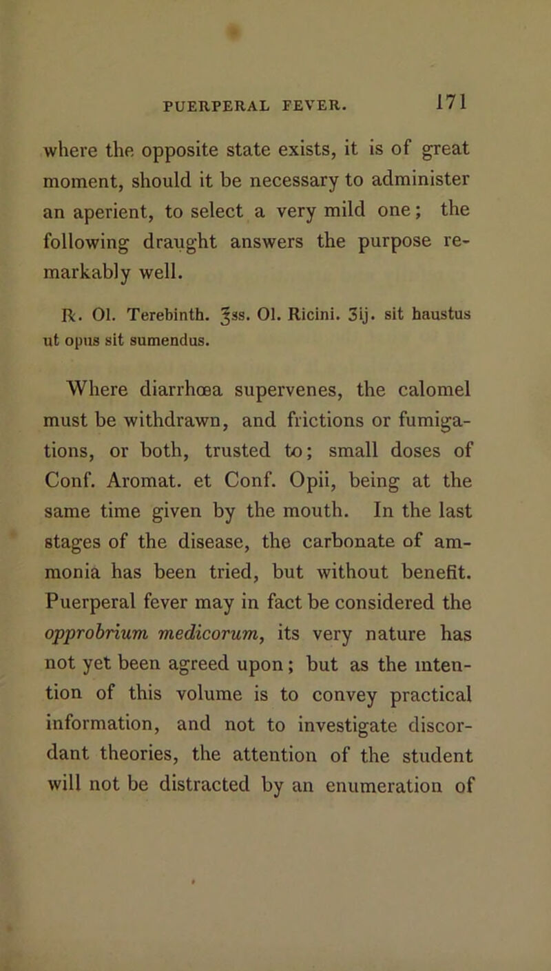 where the opposite state exists, it is of great moment, should it be necessary to administer an aperient, to select a very mild one; the following draught answers the purpose re- markably well. R. 01. Terebinth. 01. Ricini. 3ij. sit haustus ut opus sit sumendus. Where diarrhoea supervenes, the calomel must be withdrawn, and frictions or fumiga- tions, or both, trusted to; small doses of Conf. Aromat. et Conf. Opii, being at the same time given by the mouth. In the last stages of the disease, the carbonate of am- monia has been tried, but without benefit. Puerperal fever may in fact be considered the opprobrium medicorum, its very nature has not yet been agreed upon; but as the inten- tion of this volume is to convey practical information, and not to investigate discor- dant theories, the attention of the student will not be distracted by an enumeration of