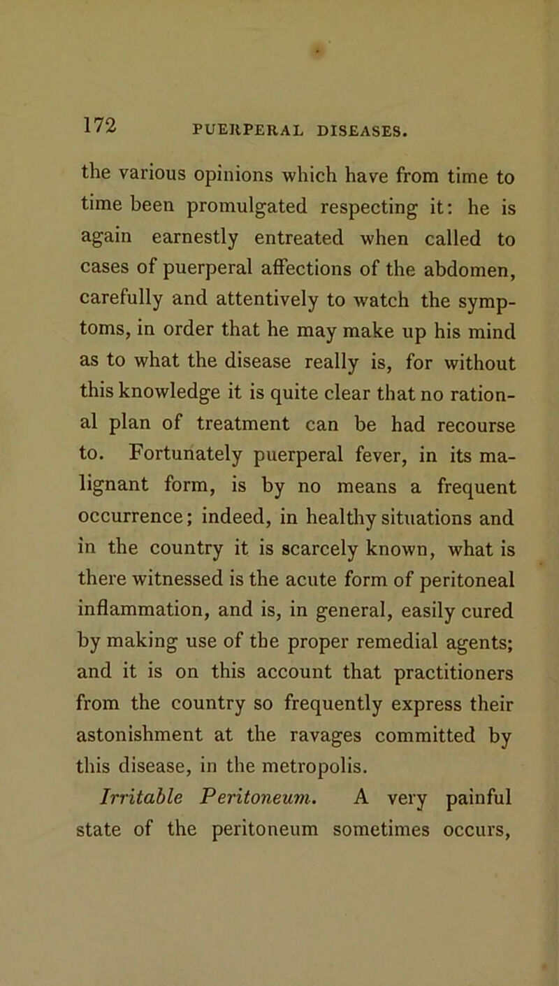 the various opinions which have from time to time been promulgated respecting it: he is again earnestly entreated when called to cases of puerperal affections of the abdomen, carefully and attentively to watch the symp- toms, in order that he may make up his mind as to what the disease really is, for without this knowledge it is quite clear that no ration- al plan of treatment can be had recourse to. Fortunately puerperal fever, in its ma- lignant form, is by no means a frequent occurrence; indeed, in healthy situations and in the country it is scarcely known, what is there witnessed is the acute form of peritoneal inflammation, and is, in general, easily cured by making use of the proper remedial agents; and it is on this account that practitioners from the country so frequently express their astonishment at the ravages committed by this disease, in the metropolis. Irritable Peritoneum. A very painful state of the peritoneum sometimes occurs.