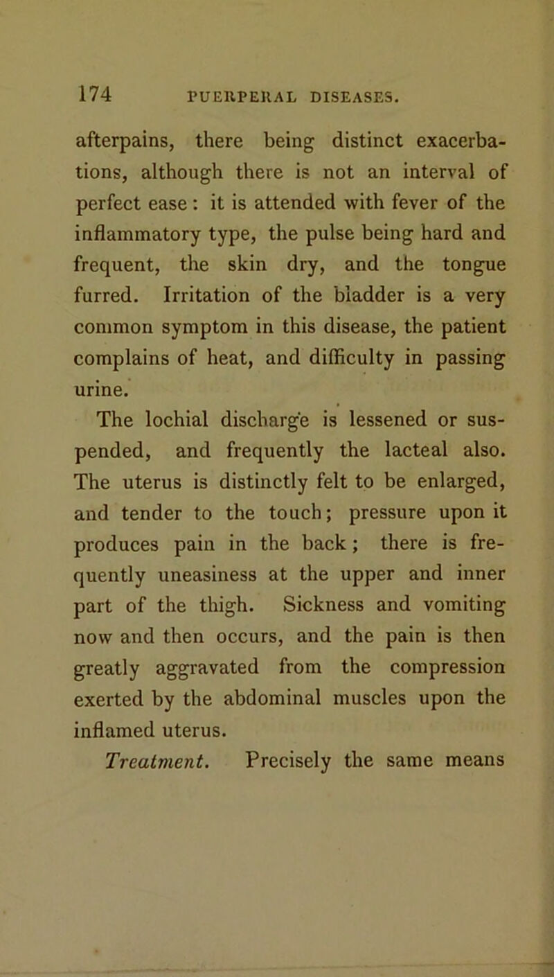 afterpains, there being distinct exacerba- tions, although there is not an interval of perfect ease: it is attended with fever of the inflammatory type, the pulse being hard and frequent, the skin dry, and the tongue furred. Irritation of the bladder is a very common symptom in this disease, the patient complains of heat, and difficulty in passing urine. The lochial discharge is lessened or sus- pended, and frequently the lacteal also. The uterus is distinctly felt to be enlarged, and tender to the touch; pressure upon it produces pain in the back; there is fre- quently uneasiness at the upper and inner part of the thigh. Sickness and vomiting now and then occurs, and the pain is then greatly aggravated from the compression exerted by the abdominal muscles upon the inflamed uterus. Treatment. Precisely the same means