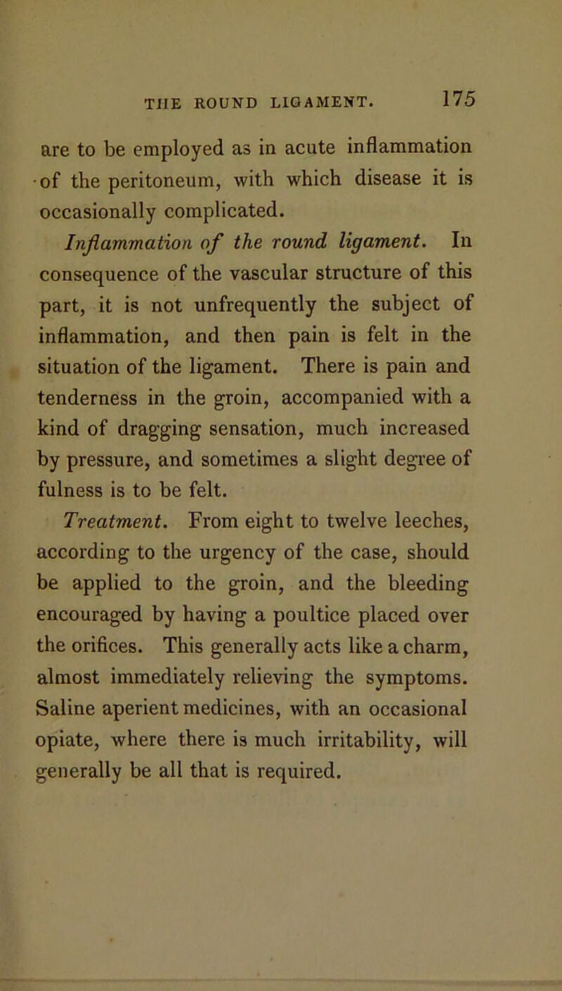 THE ROUND LIGAMENT. are to be employed as in acute inflammation •of the peritoneum, with which disease it is occasionally complicated. Injlammation of the round ligament. In consequence of the vascular structure of this part, it is not unfrequently the subject of inflammation, and then pain is felt in the situation of the ligament. There is pain and tenderness in the groin, accompanied with a kind of dragging sensation, much increased by pressure, and sometimes a slight degree of fulness is to be felt. Treatment. From eight to twelve leeches, according to the urgency of the case, should be applied to the groin, and the bleeding encouraged by having a poultice placed over the orifices. This generally acts like a charm, almost immediately relieving the symptoms. Saline aperient medicines, with an occasional opiate, where there is much irritability, will generally be all that is required.