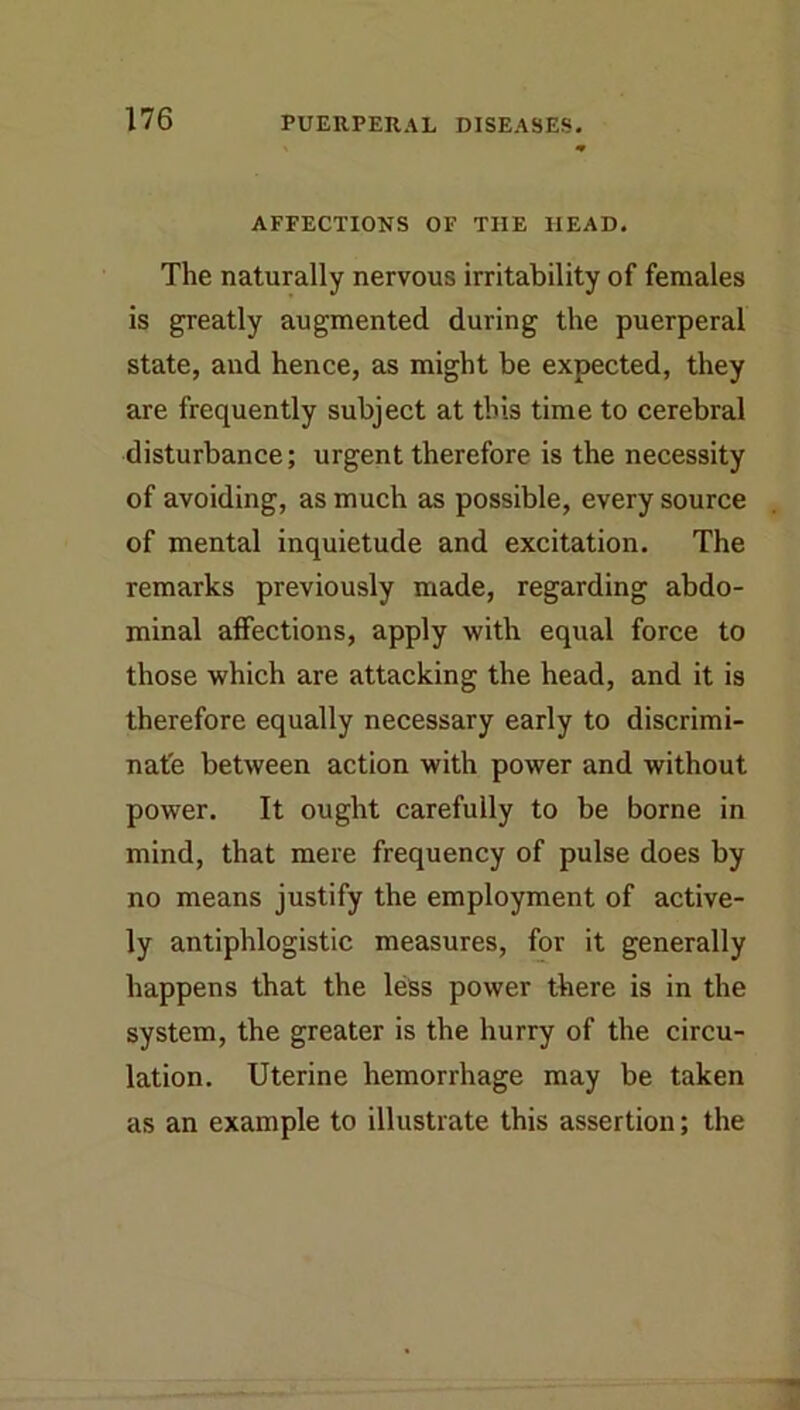 AFFECTIONS OF THE HEAD. The naturally nervous irritability of females is greatly augmented during the puerperal state, and hence, as might be expected, they are frequently subject at this time to cerebral disturbance; urgent therefore is the necessity of avoiding, as much as possible, every source of mental inquietude and excitation. The remarks previously made, regarding abdo- minal affections, apply with equal force to those which are attacking the head, and it is therefore equally necessary early to discrimi- nate between action with power and without power. It ought carefully to be borne in mind, that mere frequency of pulse does by no means justify the employment of active- ly antiphlogistic measures, for it generally happens that the less power there is in the system, the greater is the hurry of the circu- lation. Uterine hemorrhage may be taken as an example to illustrate this assertion; the