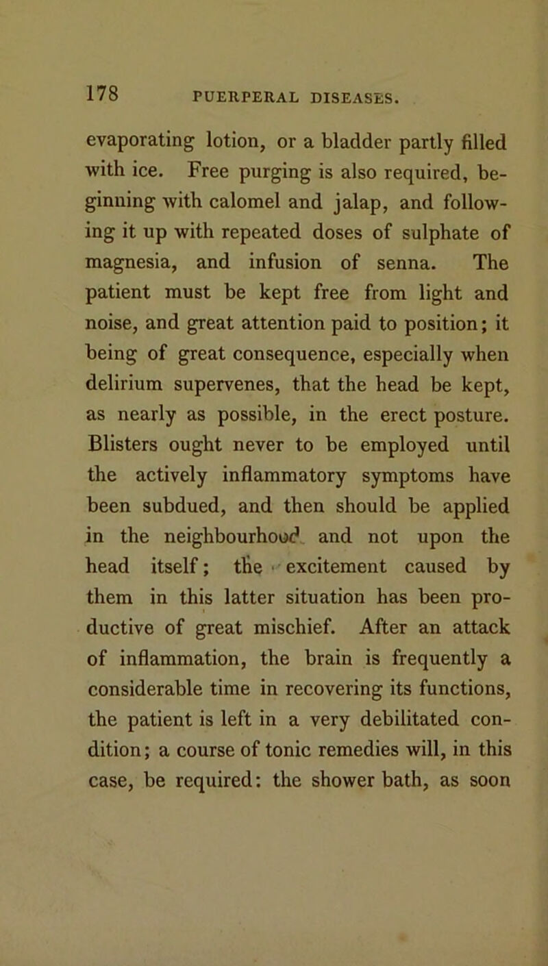 evaporating lotion, or a bladder partly filled with ice. Free purging is also required, be- ginning with calomel and jalap, and follow- ing it up with repeated doses of sulphate of magnesia, and infusion of senna. The patient must be kept free from light and noise, and great attention paid to position; it being of great consequence, especially when delirium supervenes, that the head be kept, as nearly as possible, in the erect posture. Blisters ought never to be employed until the actively inflammatory symptoms have been subdued, and then should be applied in the neighbourhood, and not upon the head itself; the ■ • excitement caused by them in this latter situation has been pro- ductive of great mischief. After an attack of inflammation, the brain is frequently a considerable time in recovering its functions, the patient is left in a very debilitated con- dition ; a course of tonic remedies will, in this case, be required; the shower bath, as soon