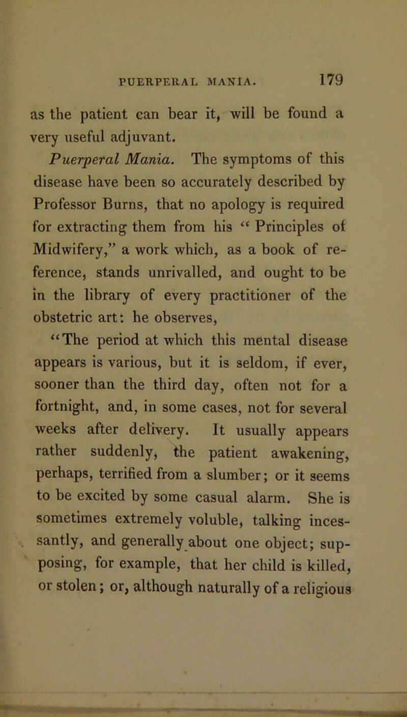 as the patient can bear it, will be found a very useful adjuvant. Puerperal Mania. The symptoms of this disease have been so accurately described by Professor Burns, that no apology is required for extracting them from his “ Principles of Midwifery,” a work which, as a book of re- ference, stands unrivalled, and ought to be in the library of every practitioner of the obstetric art*, he observes, “The period at which this mental disease appears is various, but it is seldom, if ever, sooner than the third day, often not for a fortnight, and, in some cases, not for several weeks after delivery. It usually appears rather suddenly, the patient awakening, perhaps, terrified from a slumber; or it seems to be excited by some casual alarm. She is sometimes extremely voluble, talking inces- santly, and generally about one object; sup- posing, for example, that her child is killed, or stolen; or, although naturally of a religious