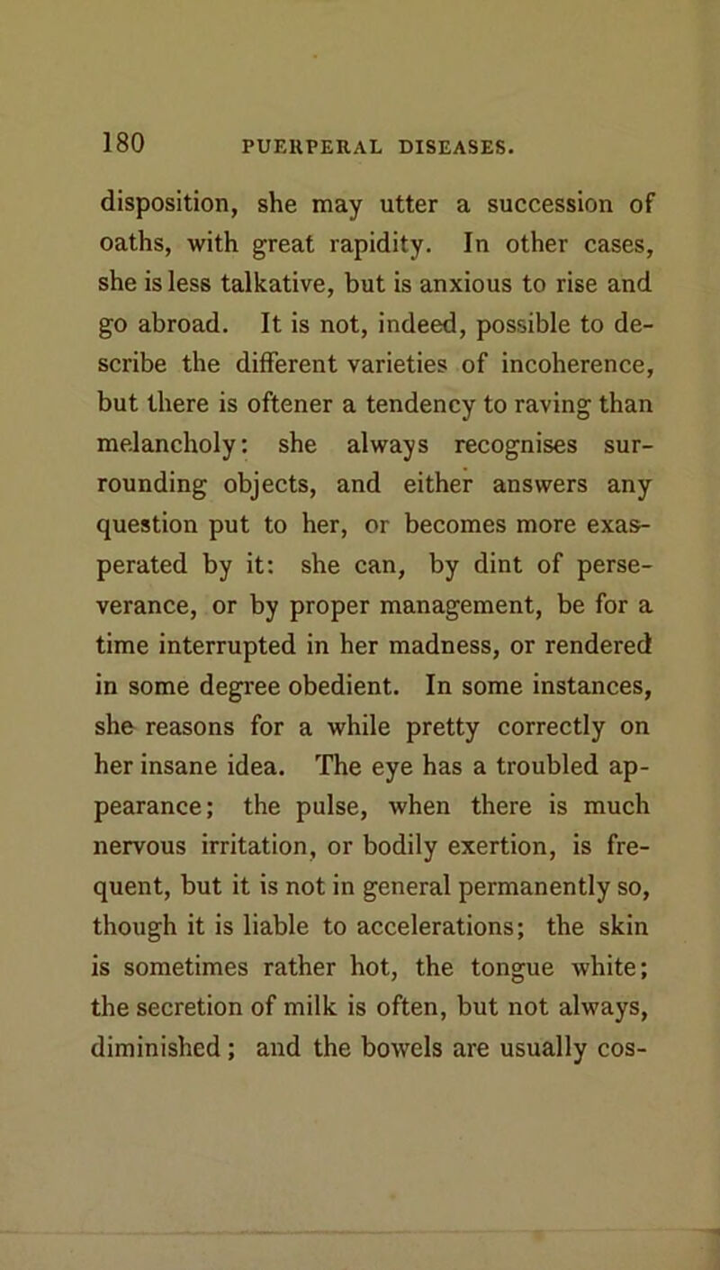 disposition, she may utter a succession of oaths, with great rapidity. In other cases, she is less talkative, but is anxious to rise and go abroad. It is not, indeed, possible to de- scribe the different varieties of incoherence, but there is oftener a tendency to raving than melancholy: she always recognises sur- rounding objects, and either answers any question put to her, or becomes more exas- perated by it: she can, by dint of perse- verance, or by proper management, be for a time interrupted in her madness, or rendered in some degree obedient. In some instances, she reasons for a while pretty correctly on her insane idea. The eye has a troubled ap- pearance; the pulse, when there is much nervous irritation, or bodily exertion, is fre- quent, but it is not in general permanently so, though it is liable to accelerations; the skin is sometimes rather hot, the tongue white; the secretion of milk is often, but not always, diminished; and the bowels are usually cos-