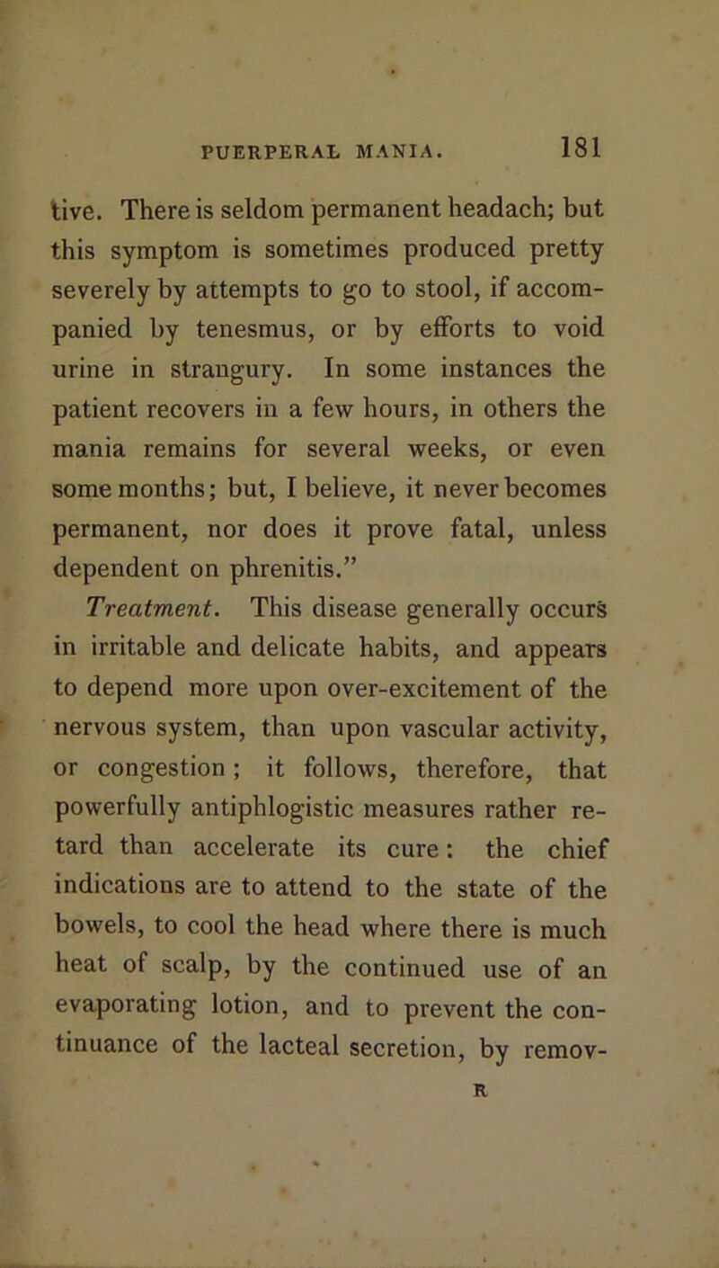 live. There is seldom permanent headach; but this symptom is sometimes produced pretty severely by attempts to go to stool, if accom- panied by tenesmus, or by efforts to void urine in strangury. In some instances the patient recovers in a few hours, in others the mania remains for several weeks, or even some months; but, 1 believe, it never becomes permanent, nor does it prove fatal, unless dependent on phrenitis.” Treatment. This disease generally occurs in irritable and delicate habits, and appears to depend more upon over-excitement of the nervous system, than upon vascular activity, or congestion; it follows, therefore, that powerfully antiphlogistic measures rather re- tard than accelerate its cure: the chief indications are to attend to the state of the bowels, to cool the head where there is much heat of scalp, by the continued use of an evaporating lotion, and to prevent the con- tinuance of the lacteal secretion, by remov- R