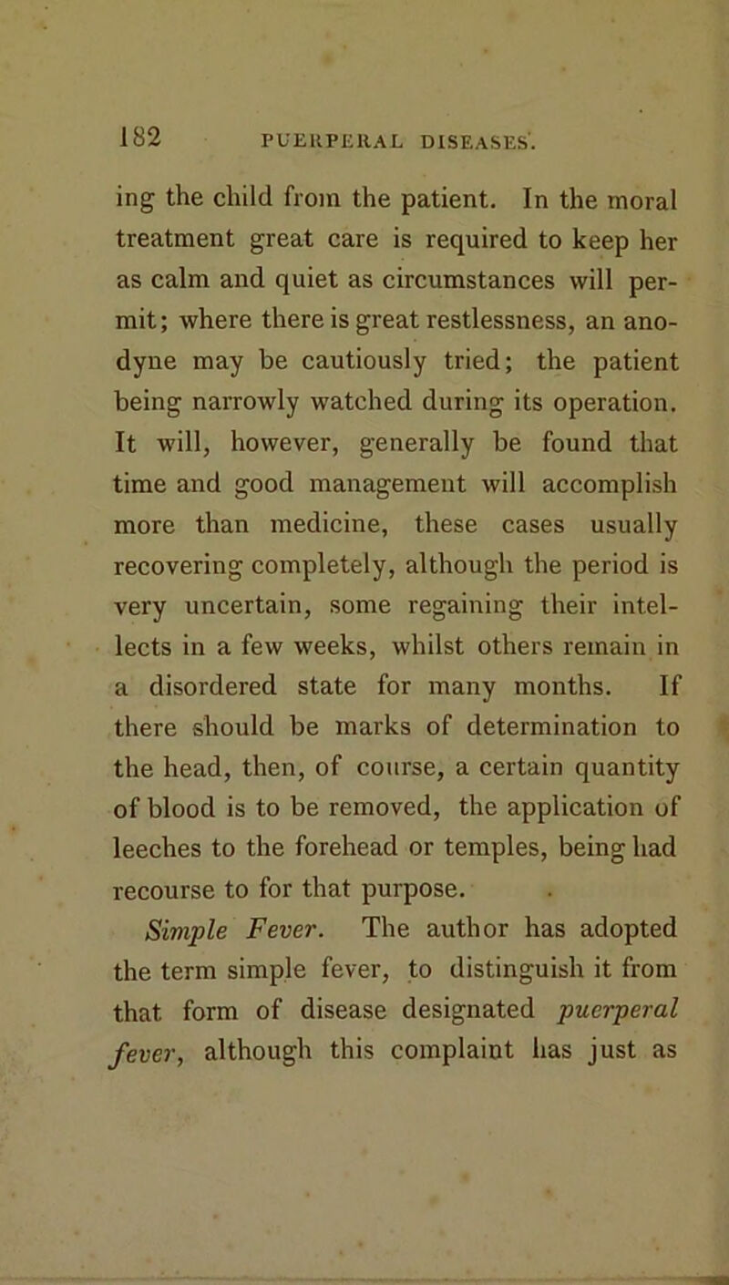 ing the child from the patient. In the moral treatment great care is required to keep her as calm and quiet as circumstances will per- mit; where there is great restlessness, an ano- dyne may be cautiously tried; the patient being narrowly watched during its operation. It will, however, generally be found that time and good management will accomplish more than medicine, these cases usually recovering completely, although the period is very uncertain, some regaining their intel- lects in a few weeks, whilst others remain in a disordered state for many months. If there should be marks of determination to the head, then, of course, a certain quantity of blood is to be removed, the application of leeches to the forehead or temples, being had recourse to for that purpose. Simple Fever. The author has adopted the term simple fever, to distinguish it from that form of disease designated puerperal fever, although this complaint has just as