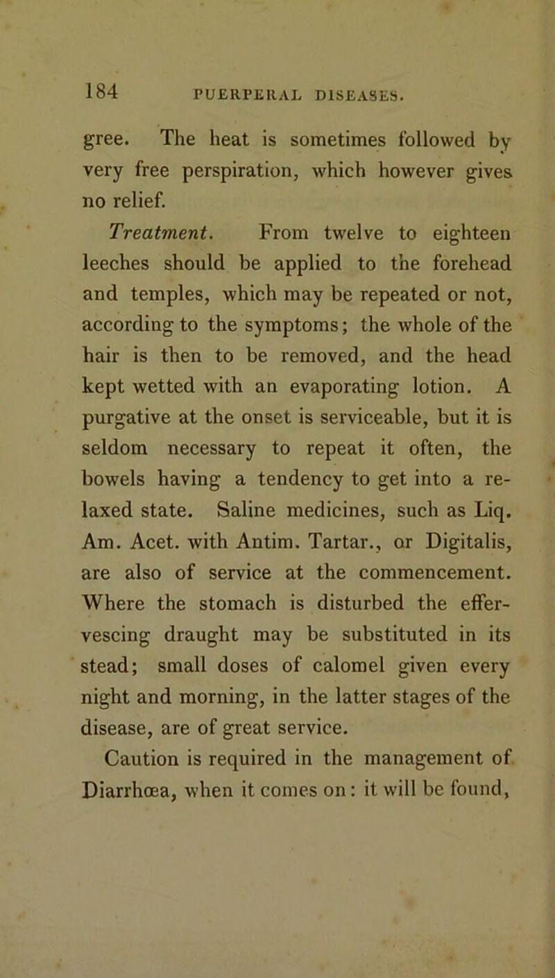 gree. The heat is sometimes followed by very free perspiration, Avhich however gives no relief. Treatment. From twelve to eighteen leeches should be applied to the forehead and temples, which may be repeated or not, according to the symptoms; the whole of the hair is then to be removed, and the head kept wetted with an evaporating lotion. A purgative at the onset is serviceable, but it is seldom necessary to repeat it often, the bowels having a tendency to get into a re- laxed state. Saline medicines, such as Liq. Am. Acet. with Antim. Tartar., or Digitalis, are also of service at the commencement. Where the stomach is disturbed the effer- vescing draught may be substituted in its stead; small doses of calomel given every night and morning, in the latter stages of the disease, are of great service. Caution is required in the management of Diarrhoea, when it comes on: it will be found,