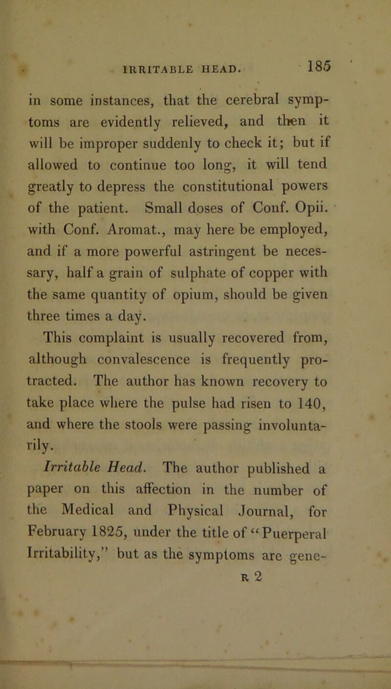 in some instances, that the cerebral symp- toms are evidently relieved, and then it will be improper suddenly to check it; but if allowed to continue too long, it will tend greatly to depress the constitutional powers of the patient. Small doses of Couf. Opii. with Conf. Aromat., may here be employed, and if a more powerful astringent be neces- sary, half a grain of sulphate of copper with the same quantity of opium, should be given three times a day. This complaint is usually recovered from, although convalescence is frequently pro- tracted. The author has known recovery to take place where the pulse had risen to 140, and where the stools were passing involunta- rily. Irritable Head. The author published a paper on this affection in the number of the Medical and Physical Journal, for February 1825, under the title of “Puerperal Irritability,” but as the symptoms are gene- R 2