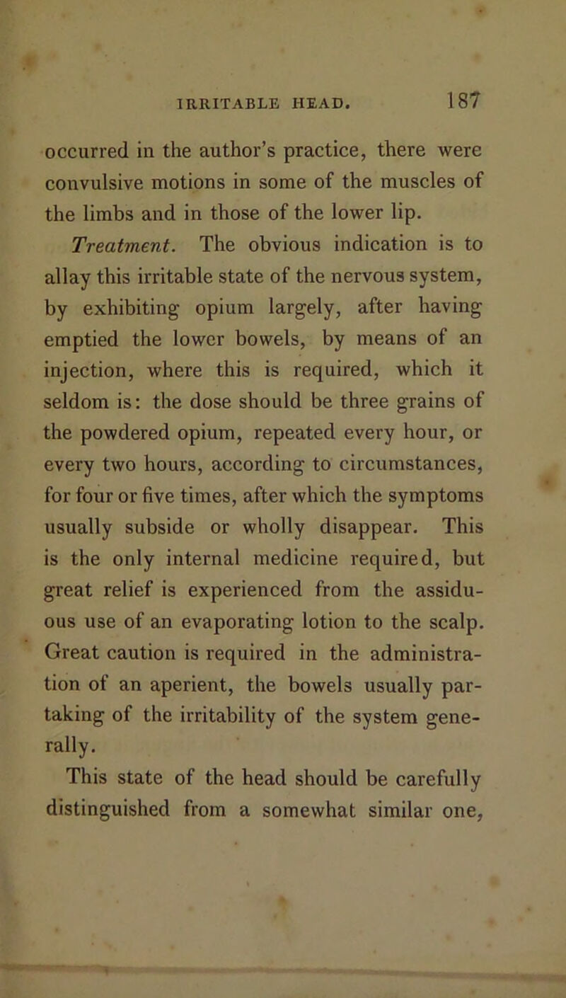 occurred in the author’s practice, there were convulsive motions in some of the muscles of the limbs and in those of the lower lip. Treatment. The obvious indication is to allay this irritable state of the nervous system, by exhibiting opium largely, after having emptied the lower bowels, by means of an injection, where this is required, which it seldom is: the dose should be three grains of the powdered opium, repeated every hour, or every two hours, according to circumstances, for four or five times, after which the symptoms usually subside or wholly disappear. This is the only internal medicine required, but great relief is experienced from the assidu- ous use of an evaporating lotion to the scalp. Great caution is required in the administra- tion of an aperient, the bowels usually par- taking of the irritability of the system gene- rally. This state of the head should be carefully distinguished from a somewhat similar one,