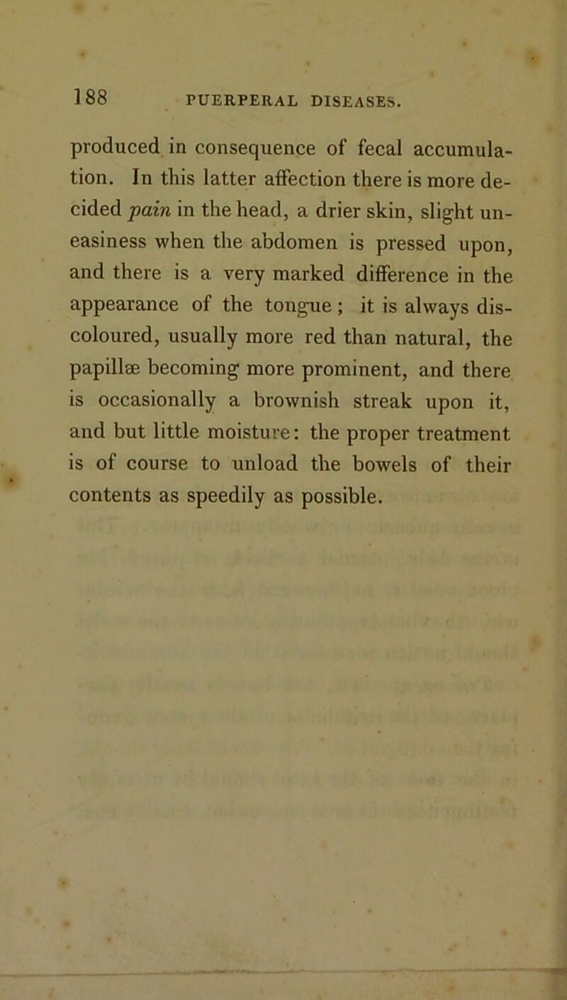 produced in consequence of fecal accumula- tion. In this latter affection there is more de- cided pain in the head, a drier skin, slight un- easiness when the abdomen is pressed upon, and there is a very marked difference in the appearance of the tongue ; it is always dis- coloured, usually more red than natural, the papillae becoming more prominent, and there is occasionally a brownish streak upon it, and but little moisture: the proper treatment is of course to unload the bowels of their contents as speedily as possible.