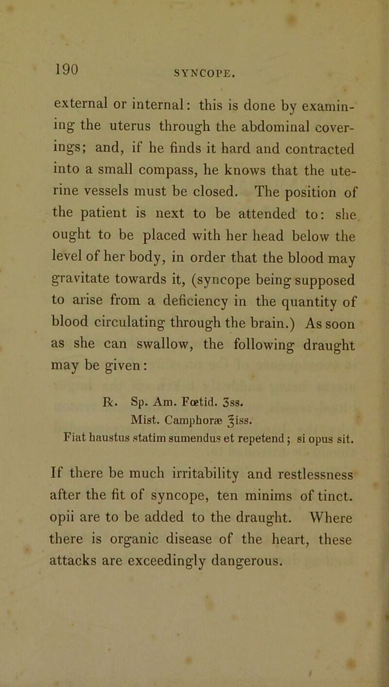 SYNCOPE. external or internal; this is clone by examin- ing the uterus through the abdominal cover- ings; and, if he finds it hard and contracted into a small compass, he knows that the ute- rine vessels must be closed. The position of the patient is next to be attended to: she ought to be placed with her head below the level of her body, in order that the blood may gravitate towards it, (syncope being supposed to arise from a deficiency in the quantity of blood circulating through the brain.) As soon as she can swallow, the following draught may be given: R. Sp. Am. Foetid. 3ss. Mist. Camphor® Jiss. Fiat haustiis statim sumendus et repetend; si opus sit. If there be much irritability and restlessness after the fit of syncope, ten minims of tinct. opii are to be added to the draught. Where there is organic disease of the heart, these attacks are exceedingly dangerous.