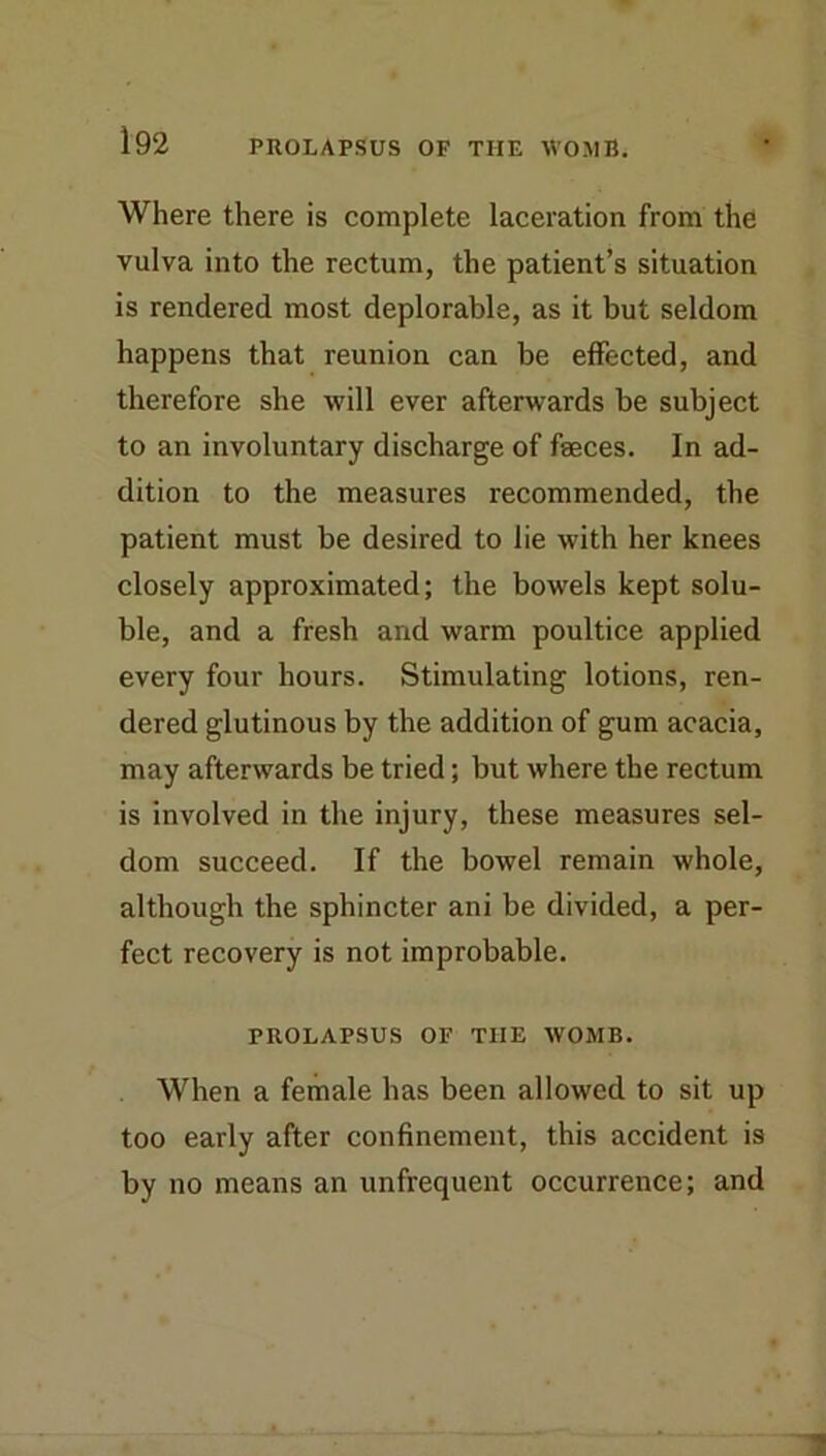 Where there is complete laceration from the vulva into the rectum, the patient’s situation is rendered most deplorable, as it but seldom happens that reunion can be effected, and therefore she will ever afterwards be subject to an involuntary discharge of faeces. In ad- dition to the measures recommended, the patient must be desired to lie with her knees closely approximated; the bowels kept solu- ble, and a fresh and warm poultice applied every four hours. Stimulating lotions, ren- dered glutinous by the addition of gum acacia, may afterwards be tried; but where the rectum is involved in the injury, these measures sel- dom succeed. If the bowel remain whole, although the sphincter ani be divided, a per- fect recovery is not improbable. PROLAPSUS OF THE WOMB. When a female has been allowed to sit up too early after confinement, this accident is by no means an unfrequent occurrence; and