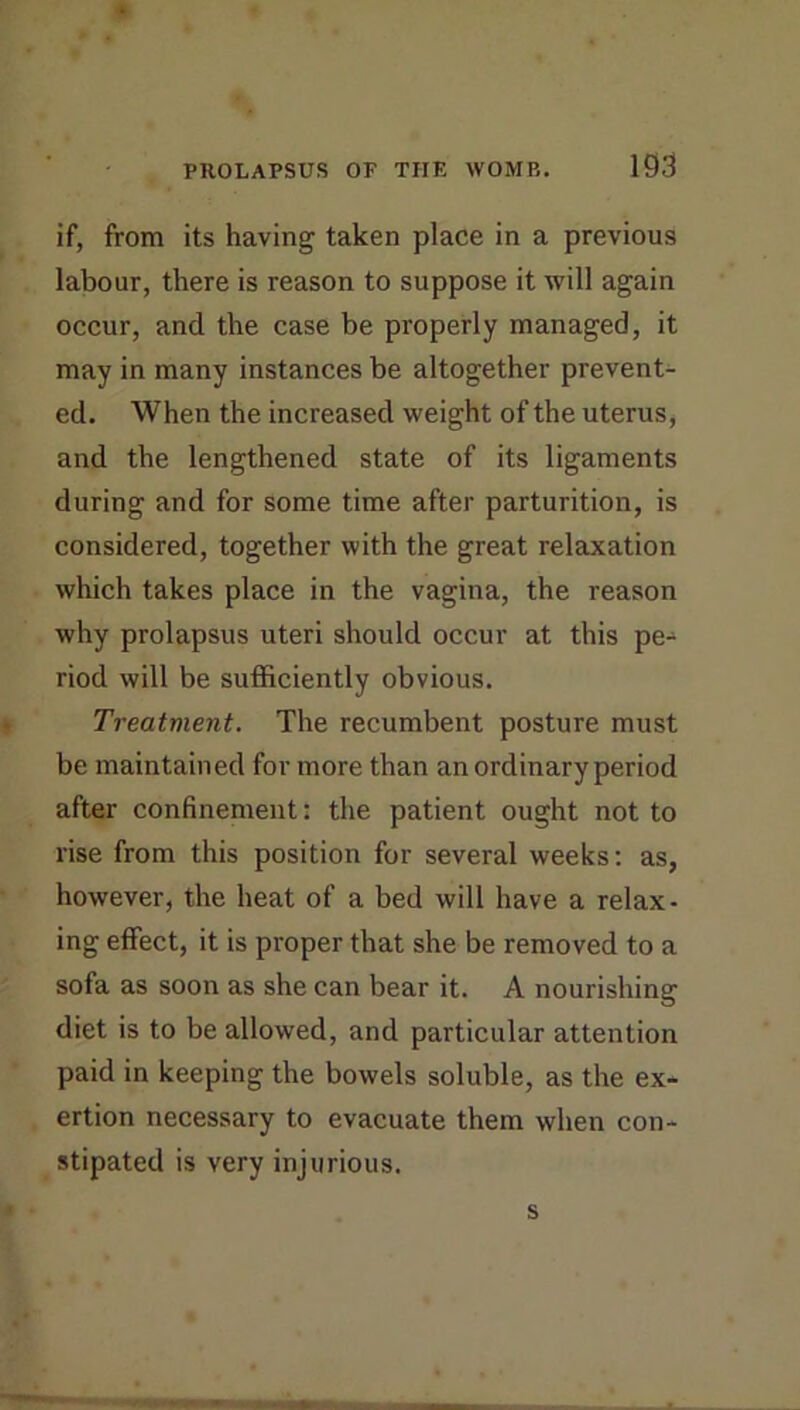 if, from its having taken place in a previous labour, there is reason to suppose it will again occur, and the case be properly managed, it may in many instances be altogether prevent- ed. When the increased weight of the uterus, and the lengthened state of its ligaments during and for some time after parturition, is considered, together with the great relaxation which takes place in the vagina, the reason why prolapsus uteri should occur at this pe- riod will be sufficiently obvious. Treatment. The recumbent posture must be maintained for more than an ordinary period after confinement: the patient ought not to rise from this position for several weeks; as, however, the heat of a bed will have a relax- ing effect, it is proper that she be removed to a sofa as soon as she can bear it. A nourishing diet is to be allowed, and particular attention paid in keeping the bowels soluble, as the ex- ertion necessary to evacuate them when con- stipated is very injurious. s