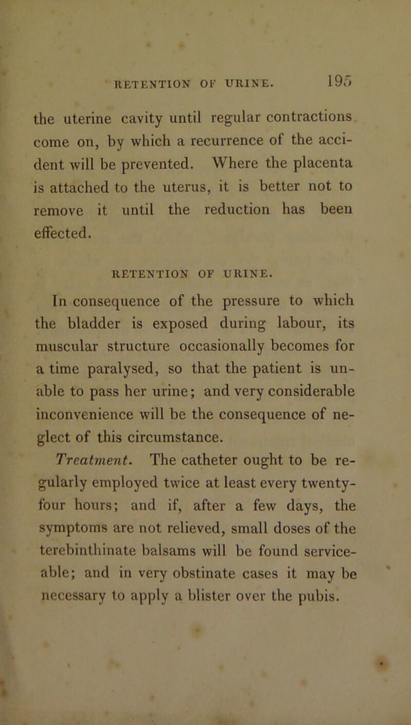 RETENTION OF URINE. 19o the uterine cavity until regular contractions come on, by which a recurrence of the acci- dent will be prevented. Where the placenta is attached to the uterus, it is better not to remove it until the reduction has been effected. RETENTION OF URINE. In consequence of the pressure to which the bladder is exposed during labour, its muscular structure occasionally becomes for a time paralysed, so that the patient is un- able to pass her urine; and very considerable inconvenience will be the consequence of ne- glect of this circumstance. Treatment. The catheter ought to be re- gularly employed twice at least every twenty- four hours; and if, after a few days, the symptoms are not relieved, small doses of the tercbinthinate balsams will be found service- able; and in very obstinate cases it may be necessary to apply a blister over the pubis.