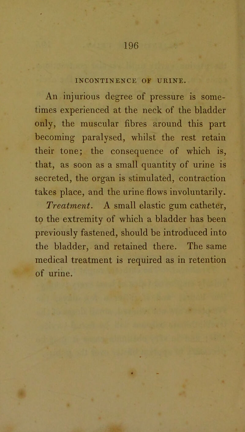 INCONTINENCE OF URINE. An injurious degree of pressure is some- times experienced at the neck of the bladder only, the muscular fibres around this part becoming paralysed, whilst the rest retain their tone; the consequence of which is, that, as soon as a small quantity of urine is secreted, the organ is stimulated, contraction takes place, and the urine flows involuntarily. Treatment. A small elastic gum catheter, to the extremity of which a bladder has been previously fastened, should be introduced into the bladder, and retained there. The same medical treatment is required as in retention of urine.