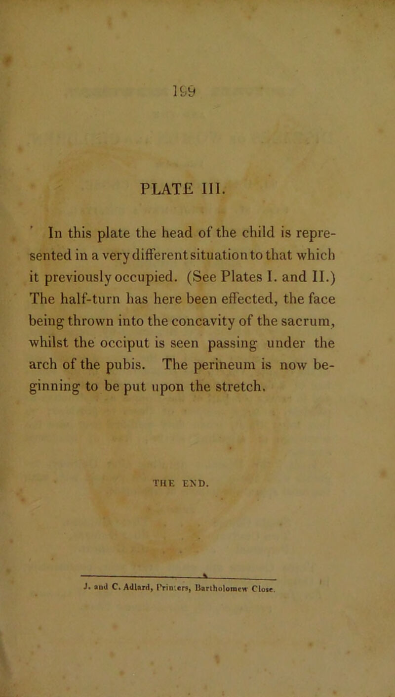 PLATE III. In this plate the head of the child is repre- sented in a very different situation to that which it previously occupied. (See Plates I. and II.) The half-turn has here been effected, the face being thrown into the concavity of the sacrum, whilst the occiput is seen passing under the arch of the pubis. The perineum is now be- ginning to be put upon the stretch. THE EKD. ■ 1 J. aod C. Adlard, rrimert, Uarlholoniew Close.