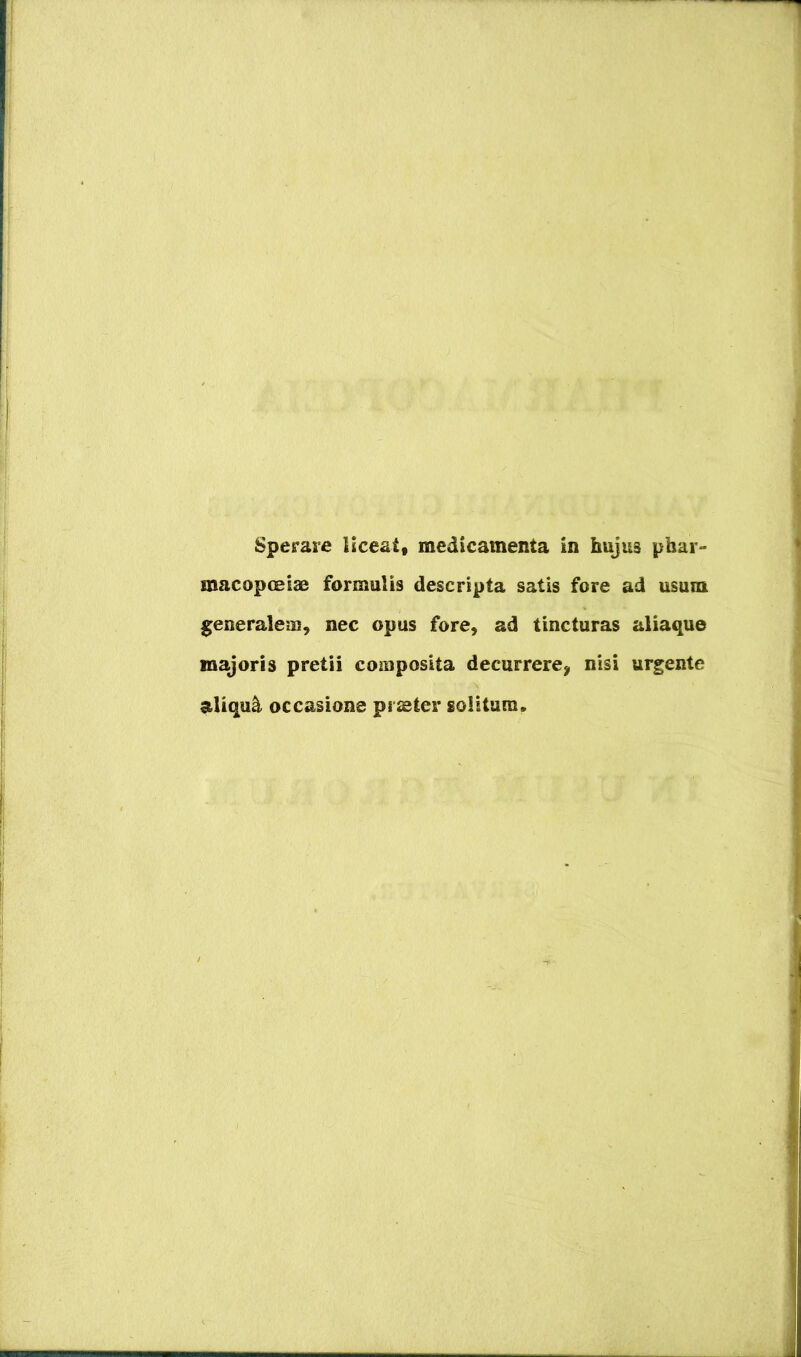 Sperare liceat« medicamenta in hujus phar- macopceias formulis descripta satis fore ad usum generalem, nec opus fore, ad tincturas aliaque majoris pretii composita decurrere^ nisi urgente aliqui occasione praeter solitum.