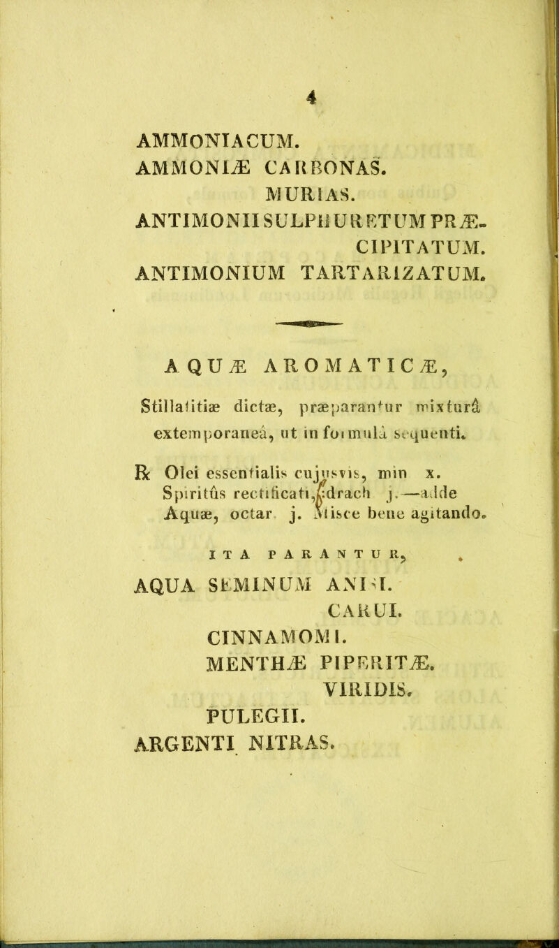 AMMONIACUM. AMMONl^ CA[{BONAS. MURIAS. ANTIMONIISULPliURRTUMPR^- CIPITA TUxM. ANTIMONIUM TARTARIZATUM. AQU^ AROMATICA, StillaHtiae dictas, praeparantur mixturd externporanea, ut infuimiila sequenti. R Olei essentialis cujusvis, min x. S[)iritds rectilicati,fcdrach j.—aJde Aquae, octar j. Alisce bene agitando. ITA PARANTUR, AQUA StMINUM ANUI. CAKUI. CINNAMOMI. MENTHyE PIPERITiE. VIRIDIS. PULEGII. ARGENTI NITRAS.