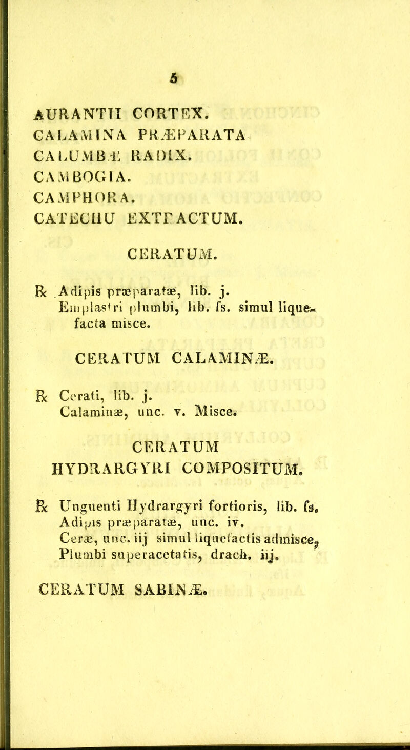 6 auranttt cortex. GALAMIN/V PR.i^PAilATA GA lumb i: RAOlX. CAMBOCHA. CAMFHORA. CATECHU EXTFACTUM. CERATUM. Bc Adipis pragparatae, lib. j. Einplas<ri ()lumbi, lib. fs. simul lique- facta misce. CERATUM CALAMIN.^. Bc Cerati, lib. j. Calaminae, uuc, v. Misce. CERATUM HYDRARGYRl COMPOSITUM. R Unguenti Hydrargyri fortioris, lib. fa, Adijjis praeparatas, unc. iv. Cerae, unc. iij simul liquefactis admisce^ Plumbi superacetatis, drach, iij. CERATUM SABIiN-^.