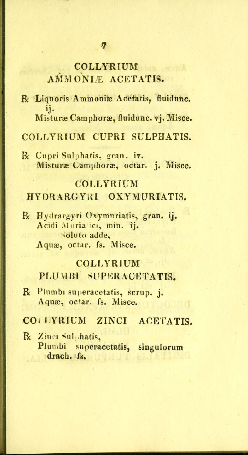 COLLYRIUM AMMONI/E ACETATIS. Bc Liquoris Ammohi^ Aoetatis, fluidunc. ij* Misturae Camphorae, fluidunc. vj. Misce. COLLYRIUM CUPRI SULPHATIS. R Cupri Sulphatis, gran. iv. Misturae Camphorae, octar. j. Misce. COr.LYRIUM HYORARGYRI OXYMURIATIS. R Hydrargyri Oxymuriatis, gran, ij. Acidi Muria «ci, min. ij. Soluto adde. Aquae, octar. fs. Misce. COLLYRIUM PLUVJRl SCPERACETATIS. R Plumbi superacetafis, scrup. j. Aquae, octar. fs. Misce. COi i YRHJM zinci ACETATIS. R Zinci ^ulj Eatis, Plumbi superacetatis, singulorum drach. fs.