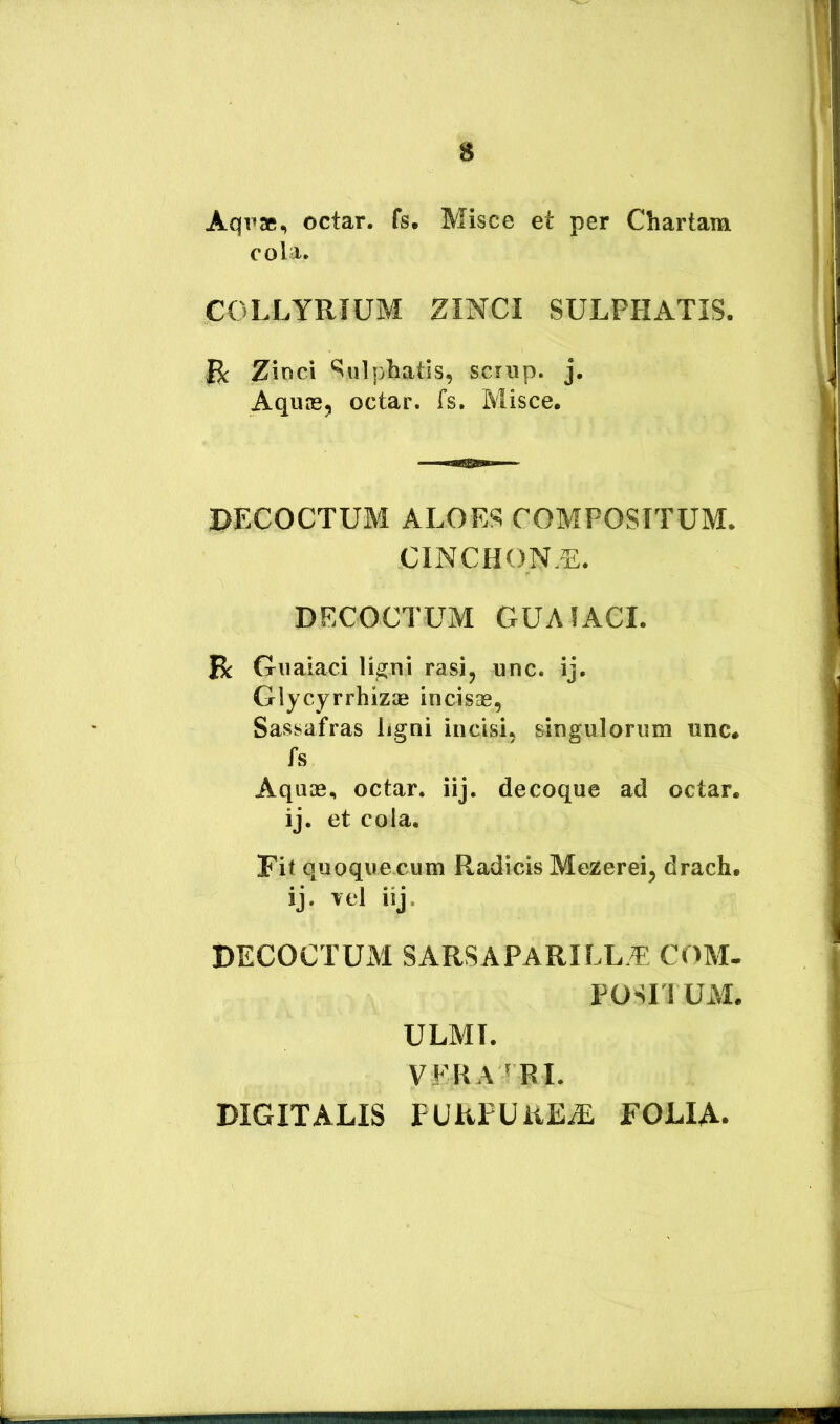 Aqpae, octar. fs. Misce et per Chartam cola. COLLYRIUM ZINCI SULPHATIS. j R Zinci ^ulphatis, scrnp. j. AquiBj octar. fs. Misce. DECOCTUM ALOES COMPOSITUM. CINCHON,^:. DECOCTUM GUAfACI. R Gnaiaci li^ni rasi, unc. ij, Glycyrrhizag incisae, Sassafras ligni incisio singulorum unc. fs Aquae, octar. iij. decoque ad octar. ij. et cola. Fit quoque cum Radicis Mezerei, drach. ij. Tei iij, DECOCTUM SARSAPARILL,^ COM. POSIIUM. ULMI. VFHA^BI. DIGITALIS PURPUREA FOLIA. 4