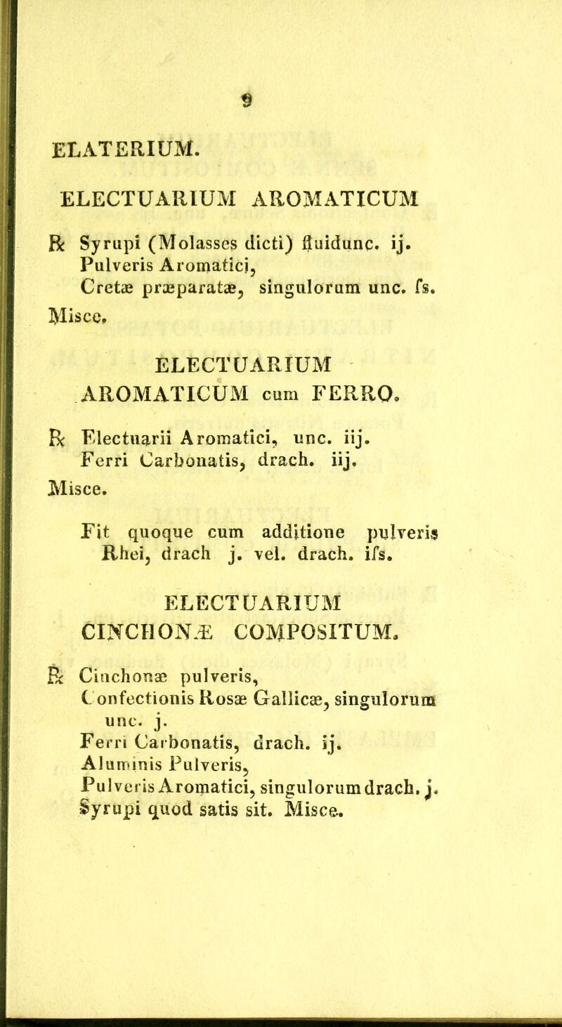 ELATERIUM. ELECTUARIUM AROMATICUM R Syrupi (Molasses dicti) lluidunc. ij- Pulveris Aromatici, Cretae praeparatae, singulorum unc. fs. Misce, ELECTUARIUM AROMxVTICUM cum FERRO. R Electuarii Aromatici, unc. iij. Ferri Carboiiatis, drach. iij. Misce. Fit quoque cum additione pulveris Rhei, drach j. vel. drach. ifs, ELECTUARIUM CINCHON.E COMPOSITUM, R Cinchonas pulveris, Confectionis Rosae Gallicae, singulorum unc. j. Ferri Carbonatis, drach. ij. Aluminis Pulveris, Pulveris Aroipatici, singulorum drach. j. Syrupi quod satis sit. Misce.