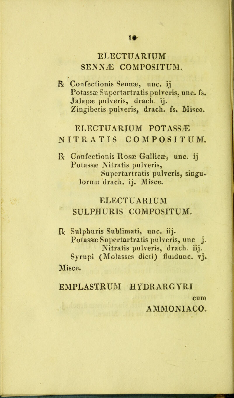 ELECTUARIUM SEiNNiE COMPOSITUM, R Confectionis Sennas, unc. ij Potassae Supertartratis pnlveriSj unc. fs. Jalapae pulveris, drach ij. Zingiberis pulveris, drach, fs. Misce. ELECTUARIUM POTASS.E NITRATIS COMPOSITUM. Bc Confectionis Rosae Gallicae, unc. ij Potassae Nitratis pulveris, Supertartratis pulveris, singu- lorum ‘drach. ij. Misce. ELECTUARIUM SULPHURIS COMPOSITUM, Bc Sulphuris Sublimati, unc. iij. Potassae Supertartratis pulveris, unc j. Nitratis pulveris, drach. iij. Syrupi (Molasses dicti) fluidunc. vj. Misce. EMPLASTRUM HYDRARGYRI cum AMMONIACO,