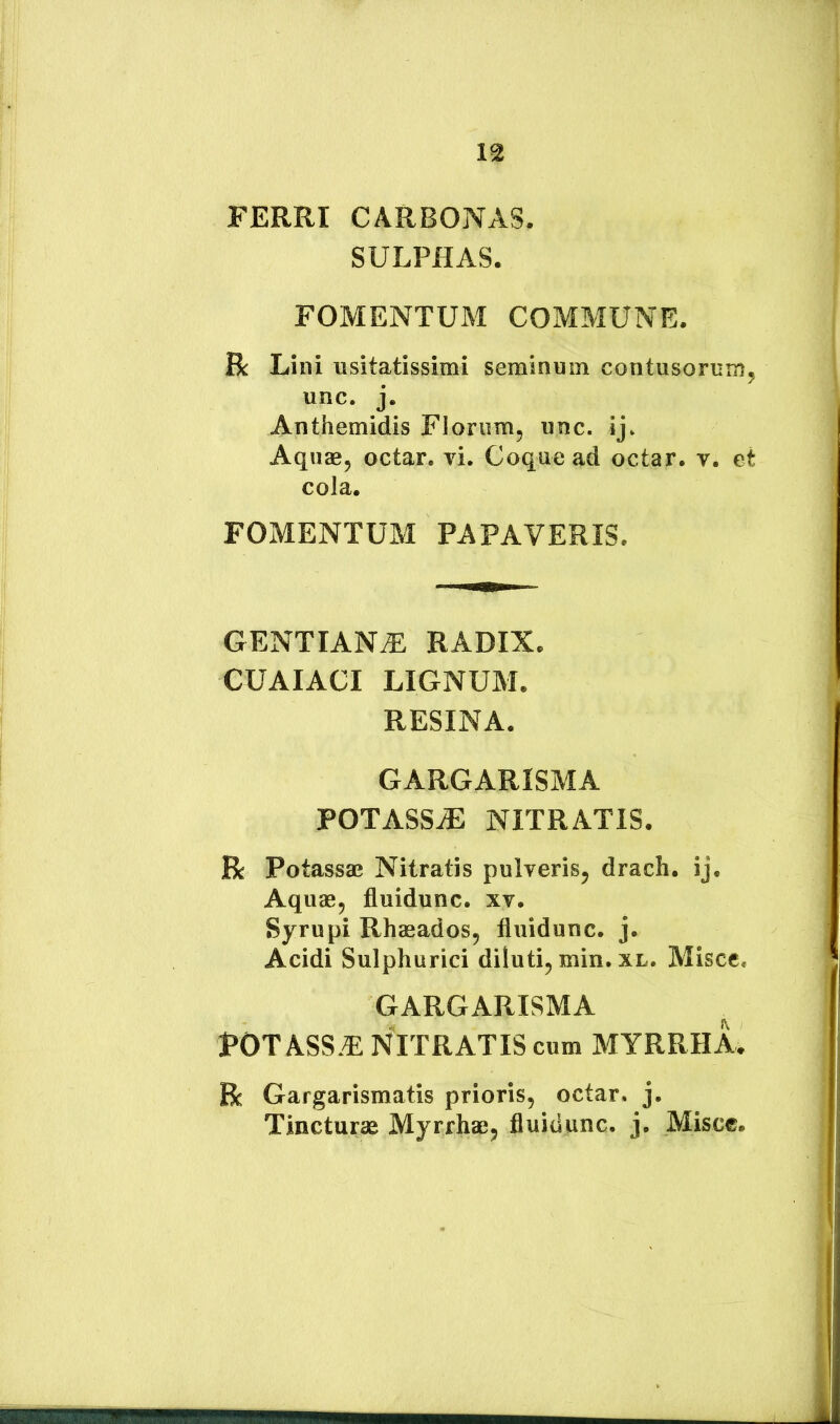 FERRI CARBONAS. SULPHAS. FOMENTUM COMMUNE. R Lini usitatissimi seminum contusorum^ unc. j. Anthemidis Florum, unc. ij. Aquae, octar. vi. Coque ad octar. v. et cola. FOMENTUM PAPAVERIS. GENTIANA RADIX. CUAIACI LIGNUM. RESINA. GARGARISMA POTASSE NITRATIS. R Potassae Nitratis pulveris, drach. ij. Aquae, fluidunc. xv. Syrupi Rhaeados, fluidunc. j. Acidi Sulphurici diluti, min. xl. Misce. GARGARISMA POT ASS.E NITRATIS cum MYRRHA. R Gargarismatis prioris, octar. j. Tincturae Myrrhae, fluidunc. j. Misce.