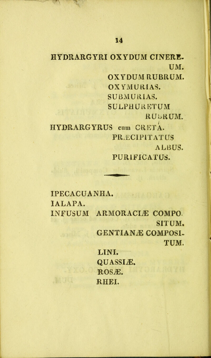 HYDRARGYRI OXYDUM CINERE- UM. OXYDUM RUBRUM. OXYMURIAS. SUBMURIAS. SULPHURETUM RUbRUM. HYDRARGYRUS cum CRETA. PRAECIPITATUS ALBUS. PURIFICATUS. IPECACUANHA. lALAPA. INFUSUM ARMORACIiE COMPO SITUM. gentianae COMPOSI. TUM. LINI. QUASSIaE. ROS^. RHEI.