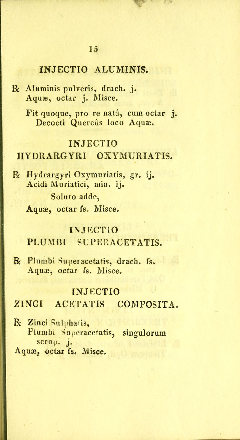 INJECTIO ALUMINIS, R Aluminis pulveris, drach. Aquae, octar j. Misce. Fit quoque, pro re nata, cum octar j Decocti Quercus loco Aquae. INJECTIO HYDRARGYRI OXYMURIATIS. R Hydrarfijyri Oxymuriatis, gr. ij, Acidi Muriatici, min. ij. Soluto adde. Aquae, octar fs. Misce. I\JECTIO PLUMBI SUPERACETATIS. R Plumbi Superacetatis, drach. fs. Aquae, octar fs. Misce. INJECTIO ZINCI ACEPATIS COMPOSITA R Zinci ^ulphatis. Plumbi Superacetatis, singulorum scrup. j. Aquae, octar fs. Misce,