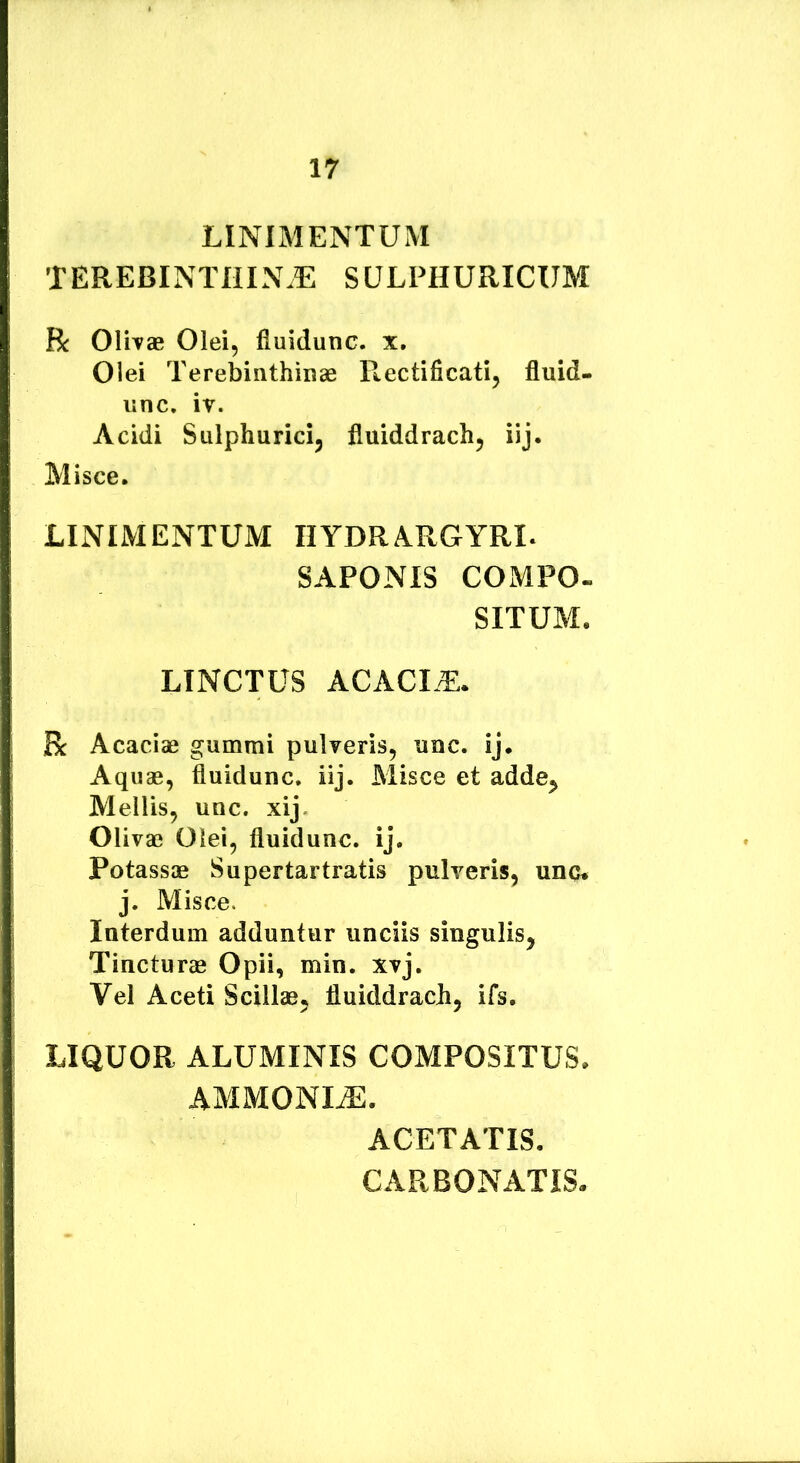 LINIMENTUM TEREBINTHIN.E SULPHURICIJM R OliTae Olei, fiuidunc. x. Olei Terebinthinae R,ectificati, fluid- unc, iv. Acidi Sulphuricij fluiddrach, iij. Misce. LINIMENTUM IIYDRARGYRI. SAPONIS COMPO- SITUM. LINCTUS ACACLE. R Acaciae gummi pulveris, unc. ij. Aquae, fiuidunc. iij. Misce et adde^ Mellis, unc. xij. Olivae Olei, fiuidunc. ij. Potassae Supertartratis pulveris, uno. j. Misce. Interdum adduntur unciis singulis, Tincturae Opii, min. xvj. Vel Aceti Scillae, fluiddrach, ifs, LIQUOR ALUMINIS COMPOSITUS. AMMONLE. ACETATIS. CARBONATIS.