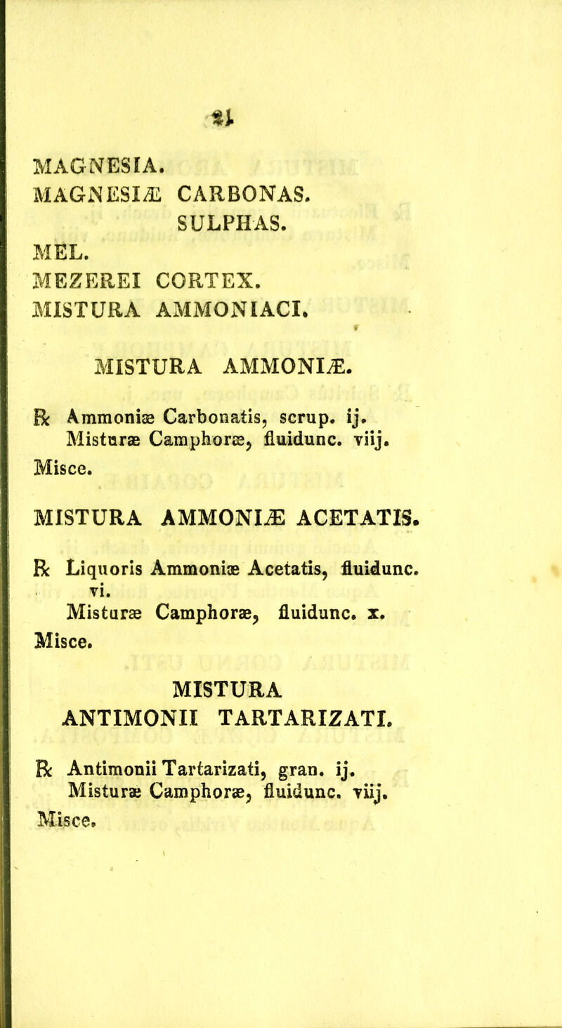 MAGISTESIA. MAGiNESIffi CARBONAS. SULPHAS. MEL. MEZEREI CORTEX. MISTURA AMMONIACI. • MISTURA AMMONI^. R Ammoniae Carbonatis, scrup, ij. Misturae Camphorcej fluidunc. Tiij. Misce. MISTURA AMMONIiE ACETATIS. R Liquoris Ammoniae Acetatis, fluidunc. vi. Misturae Camphorae, fluidunc. x. Misce. MISTURA ANTIMONII TARTARIZATI. R Antimonii Tartarizati, gran. ij. Misturae Camphorae, fluidunc. viij. Misce.