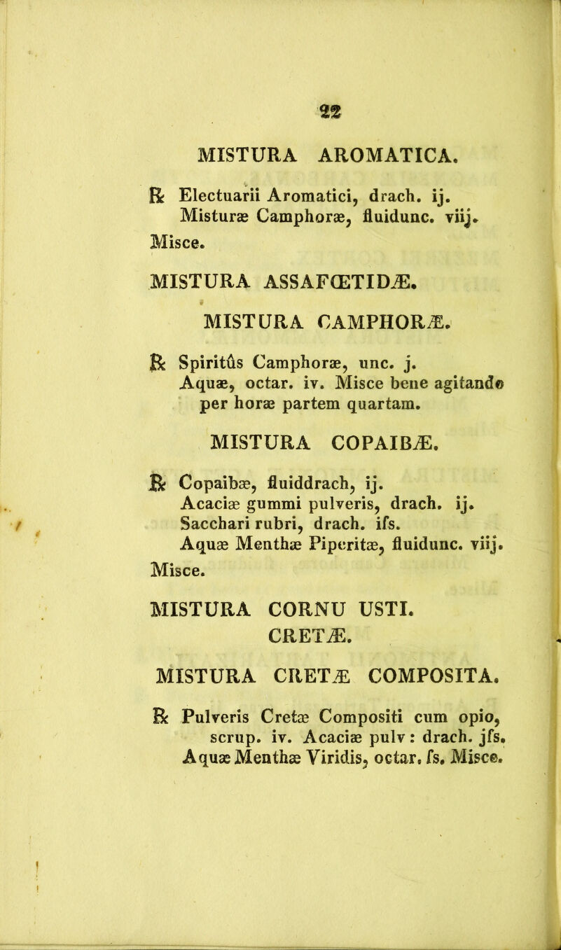 MISTURA AROMATICA. R Electuarii Aromatici, drach. ij. Misturae Camphorae, fluidunc. viij. Misce. MISTURA ASSAFIETID.®. MISTURA CAMPHOR.^:* R Spiritus Camphorae, unc. j. Aquae, octar. iv. Misce bene agitando per horae partem quartam. MISTURA COPAIBiE. R Copaibae, fluiddrach, ij. Acaciae gummi pulveris, drach. ij. Sacchari rubri, drach. ifs. Aquae Menthae Piperitae, fluidunc. viij. Misce. MISTURA CORNU USTI. CRET^. MISTURA CRET.^ COMPOSITA. R Pulveris Cretae Compositi cum opio, scrup. iv. Acaciae pulv: drach. jfs. Aquae Menthae Viridis^ octar. fs. Misce.