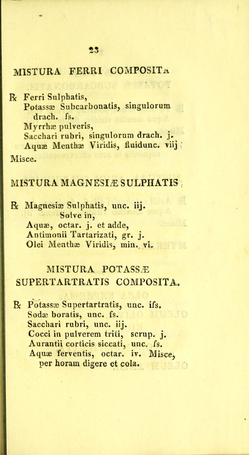 MISTURA FERRI COMPOSITa R Ferri Sulphatis, Potassae Siibcarbonatis, singulorum drach. fs. Myrrhas pulveris, Sacchari rubri, singulorum drach. Aquas Menthae Viridis, liuidunc. viij Misce. MISTURA MAGNESI/E SULPHATiS R Magnesias Sulphatis, unc. iij. Solve in. Aquas, octar. j. et adde, Antimonii Tartarizati, gr. j. Olei Menthae Viridis, min. vi. MISTURA POTASS.E SUPERTARTRATIS COMPOSITA. R Potassae Supertartratis, unc. ifs. Sodse boratis, unc. fs. Sacchari rubri, unc. iij. Cocci in pulverem triti, scrup. j, Aurantii corticis siccati, unc. fs. Aquae ferventis, octar. iv. Misce^ per horam digere et cola.