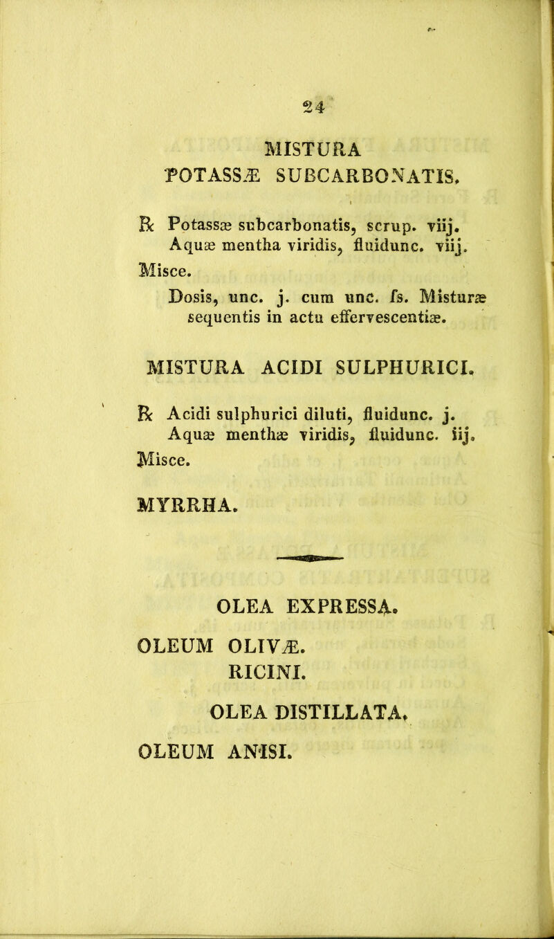 MISTURA POTASS.T; SUBCARBONATIS. Bc Potassas subcarbonatis, scrup. riij. AquEe mentha viridis, fluidunc. viij. Misce. Dosis, unc. j. cum unc. fs. Misturs sequentis in acta effervescentiEe. MISTURA ACIDI SULPHURICI. R Acidi sulphurici diluti, fluidunc. j. Aquaj menthas viridis, fluidunc. iij. Misce. MYRRHA. OLEA EXPRESSA. OLEUM OLIV^. RICINI. OLEA DISTILLATA. OLEUM ANISI.