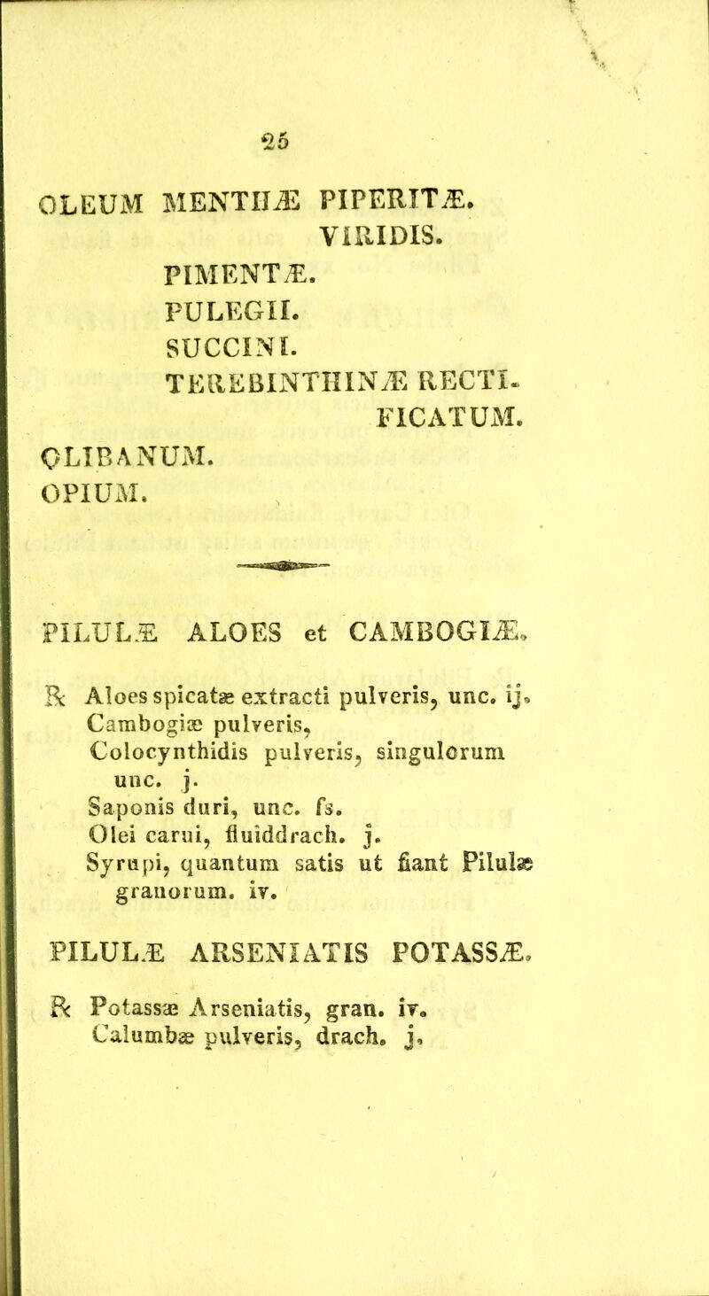 ^5 OLEUM MENTIUM PIPERITE* VIRIDIS. PIMENT^. PULEGII. SUCCINI. TEREBINTKIN.E RECTI. FICATUM. OLIBANUM. OPIUM. PILULE ALOES et CAMBOGI^, R Aloes spicatse extracti pulveris^ unc. ij. Cambogias pulveris^ Colocynthidis pulveris^ singulorum unc. j. Saponis duri, unc. fs. Olei carui, fluiddrach. j. Syrupij quantum satis ut fiant Pilulse granorum, iv. PILULE ARSENIATIS POTASSE. R Potassae Arseniatis, gran. ir. Calumbse pulveris, drach. j.