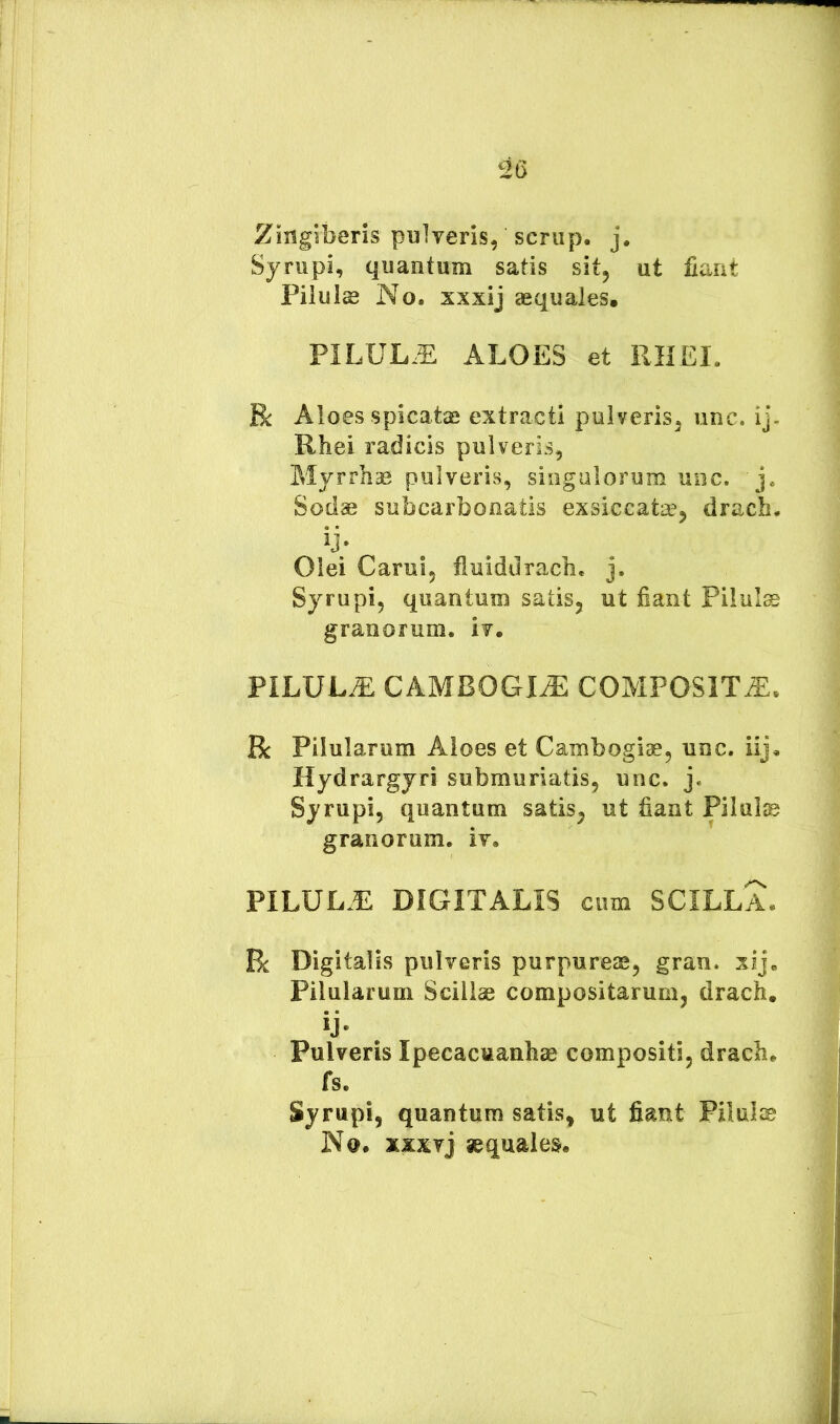 Zingiberis pulveris, scriip. j. Syrupi, quantum satis sit, ut fiant Piluls No, xxxij aequales. PILUL.E ALOES et RHEI, R Aloes spicatae extracti pulveris, unc. ij- Rhei radicis pulveris, Myrrhae pulveris, singulorum unc. j. Sodae subcarbonatis exsiccatae, dracb. Olei Carui, fluidilrach. j. Syrupi, quantum satis, ut fiant Pilula granorum, iv. PILULA CAMBOGI^ COMPOSITA. Bc Pilularum Aloes et Cambogiae, unc. iij, Hydrargyri submurlatis, unc. j. Syrupi, quantum satis, ut fiant Pilulje granorum, iv. PILUL.E DIGITALIS cum SCILLA. R Digitalis pulveris purpureae, gran. xij. Pilularum Scillae compositarum, drach. ij- . Pulveris Ipecacuanhae compositi, drach. fs. Syrupi, quantum satis, ut fiant Pilulse Na. xxxvj sequales.